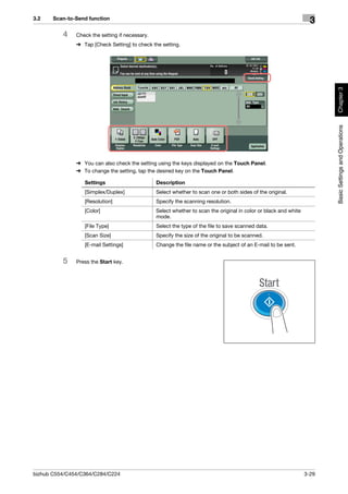 3.2    Scan-to-Send function
                                                                                                                     3
          4    Check the setting if necessary.
               % Tap [Check Setting] to check the setting.




                                                                                                                          Chapter 3
                                                                                                                          Basic Settings and Operations
               % You can also check the setting using the keys displayed on the Touch Panel.
               % To change the setting, tap the desired key on the Touch Panel.

                  Settings                       Description
                  [Simplex/Duplex]               Select whether to scan one or both sides of the original.
                  [Resolution]                   Specify the scanning resolution.
                  [Color]                        Select whether to scan the original in color or black and white
                                                 mode.
                  [File Type]                    Select the type of the file to save scanned data.
                  [Scan Size]                    Specify the size of the original to be scanned.
                  [E-mail Settings]              Change the file name or the subject of an E-mail to be sent.


          5    Press the Start key.




bizhub C554/C454/C364/C284/C224                                                                                    3-29
 