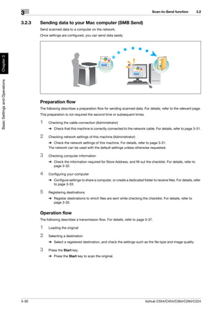 Scan-to-Send function           3.2
                                3
                                3.2.3   Sending data to your Mac computer (SMB Send)
                                        Send scanned data to a computer on the network.
                                        Once settings are configured, you can send data easily.
Chapter 3
Basic Settings and Operations




                                        Preparation flow
                                        The following describes a preparation flow for sending scanned data. For details, refer to the relevant page.
                                        This preparation is not required the second time or subsequent times.

                                        1    Checking the cable connection (Administrator)
                                             % Check that this machine is correctly connected to the network cable. For details, refer to page 3-31.

                                        2    Checking network settings of this machine (Administrator)
                                             % Check the network settings of this machine. For details, refer to page 3-31.
                                             The network can be used with the default settings unless otherwise requested.

                                        3    Checking computer information
                                             % Check the information required for Store Address, and fill out the checklist. For details, refer to
                                               page 3-32.

                                        4    Configuring your computer
                                             % Configure settings to share a computer, or create a dedicated folder to receive files. For details, refer
                                               to page 3-33.

                                        5    Registering destinations
                                             % Register destinations to which files are sent while checking the checklist. For details, refer to
                                               page 3-35.


                                        Operation flow
                                        The following describes a transmission flow. For details, refer to page 3-37.

                                        1    Loading the original

                                        2    Selecting a destination
                                             % Select a registered destination, and check the settings such as the file type and image quality.

                                        3    Press the Start key.
                                             % Press the Start key to scan the original.




                                3-30                                                                             bizhub C554/C454/C364/C284/C224
 