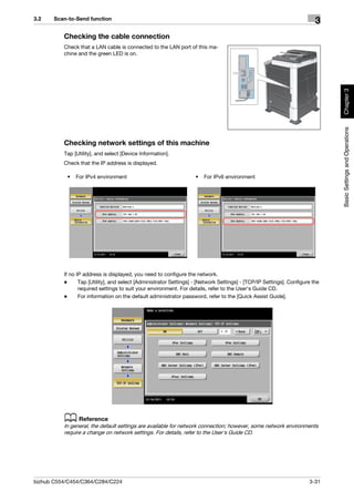 3.2    Scan-to-Send function
                                                                                                                         3
          Checking the cable connection
          Check that a LAN cable is connected to the LAN port of this ma-
          chine and the green LED is on.




                                                                                                                              Chapter 3
                                                                                                                              Basic Settings and Operations
          Checking network settings of this machine
          Tap [Utility], and select [Device Information].
          Check that the IP address is displayed.

           •   For IPv4 environment                                 •   For IPv6 environment




          If no IP address is displayed, you need to configure the network.
          -      Tap [Utility], and select [Administrator Settings] - [Network Settings] - [TCP/IP Settings]. Configure the
                 required settings to suit your environment. For details, refer to the User's Guide CD.
          -      For information on the default administrator password, refer to the [Quick Assist Guide].




          d Reference
          In general, the default settings are available for network connection; however, some network environments
          require a change on network settings. For details, refer to the User's Guide CD.




bizhub C554/C454/C364/C284/C224                                                                                       3-31
 