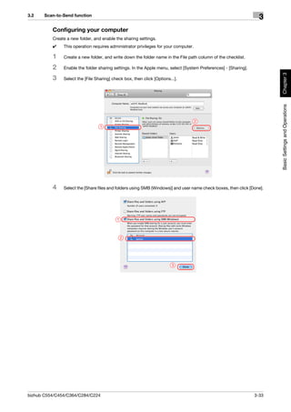 3.2    Scan-to-Send function
                                                                                                                   3
          Configuring your computer
          Create a new folder, and enable the sharing settings.
          0    This operation requires administrator privileges for your computer.

          1    Create a new folder, and write down the folder name in the File path column of the checklist.

          2    Enable the folder sharing settings. In the Apple menu, select [System Preferences] - [Sharing].




                                                                                                                        Chapter 3
          3    Select the [File Sharing] check box, then click [Options...].




                                                                                                                        Basic Settings and Operations
                                                                                     2
                                  1




          4    Select the [Share files and folders using SMB (Windows)] and user name check boxes, then click [Done].




                                           1



                                               2




                                                                         3




bizhub C554/C454/C364/C284/C224                                                                                  3-33
 