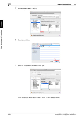 Scan-to-Send function   3.2
                                3
                                       5   Under [Shared Folders:], click [+].
Chapter 3
Basic Settings and Operations




                                       6   Select a new folder.



                                                                                 1




                                                                                                            2




                                       7   Click the new folder to check the access right.




                                           If the access right is changed to [Read & Write], the setting is completed.




                                3-34                                                                         bizhub C554/C454/C364/C284/C224
 