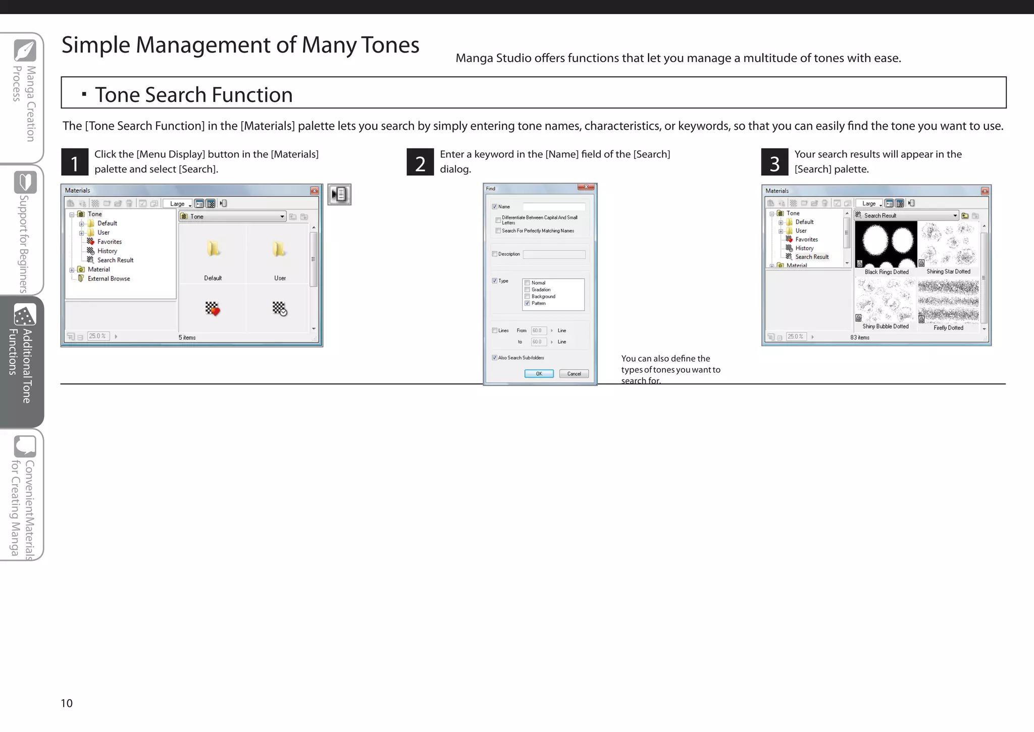 Simple Management of Many Tones                                             Manga Studio offers functions that let you manage a multitude of tones with ease.
  Process
  Manga Creation




                                   ・Tone Search Function
                              The [Tone Search Function] in the [Materials] palette lets you search by simply entering tone names, characteristics, or keywords, so that you can easily find the tone you want to use.

                                     Click the [Menu Display] button in the [Materials]                Enter a keyword in the [Name] field of the [Search]                      Your search results will appear in the
                               1     palette and select [Search].                                 2    dialog.                                                              3   [Search] palette.
      Support for Beginners
Functions
Additional Tone




                                                                                                                                               You can also define the
                                                                                                                                               types of tones you want to
                                                                                                                                               search for.
 for Creating Manga
 ConvenientMaterials




                              10
 