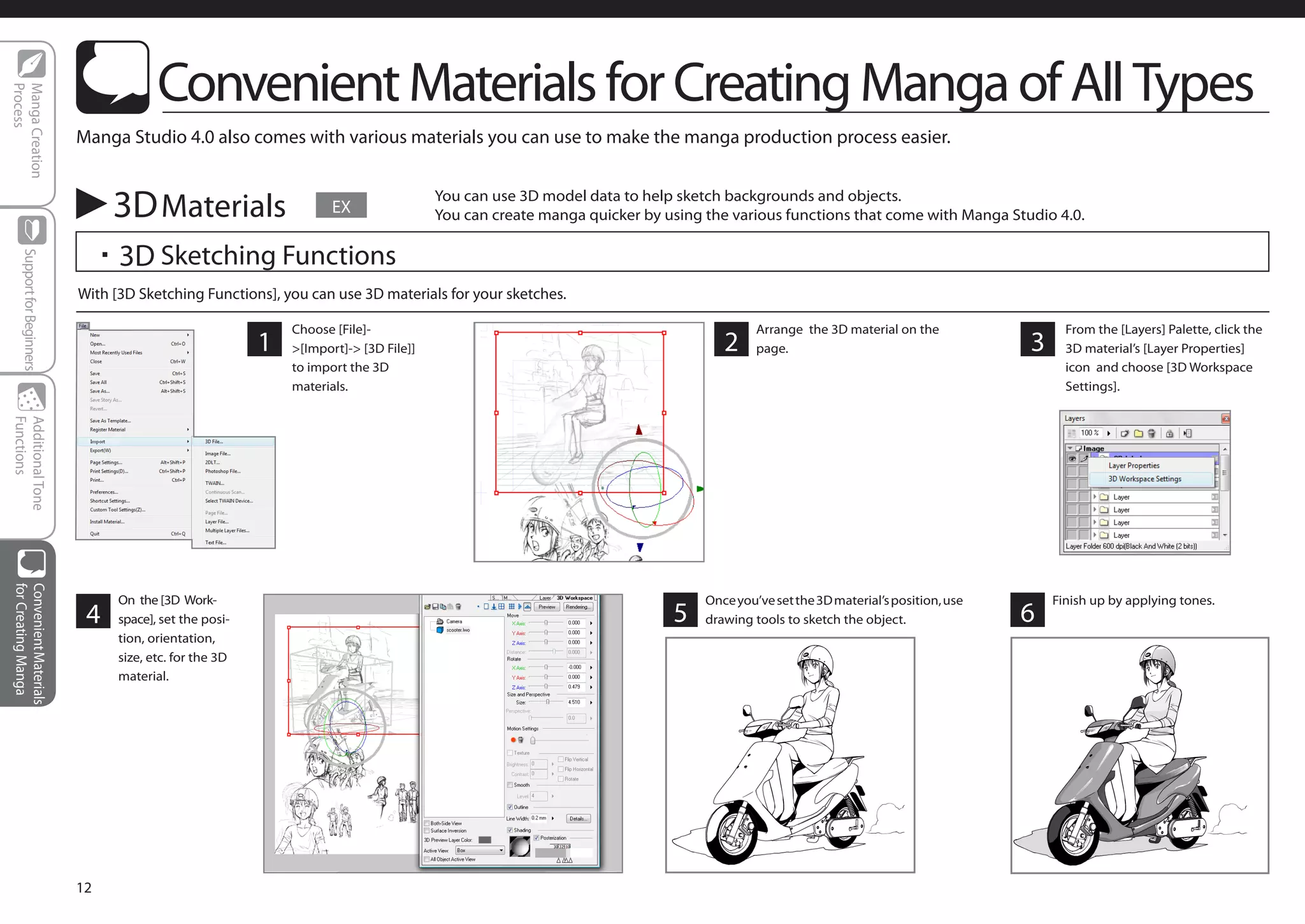 Convenient Materials for Creating Manga of All Types
Process
Manga Creation




                            Manga Studio 4.0 also comes with various materials you can use to make the manga production process easier.


                                 3D Materials                        EX
                                                                                       You can use 3D model data to help sketch backgrounds and objects.
                                                                                       You can create manga quicker by using the various functions that come with Manga Studio 4.0.

                             ・3D Sketching Functions
    Support for Beginners




                            With [3D Sketching Functions], you can use 3D materials for your sketches.

                                                              Choose [File]-                                                          Arrange the 3D material on the                 From the [Layers] Palette, click the
                                                          1   >[Import]-> [3D File]]                                            2     page.                                    3     3D material’s [Layer Properties]
                                                              to import the 3D                                                                                                       icon and choose [3D Workspace
                                                              materials.                                                                                                             Settings].
Functions
Additional Tone
for Creating Manga
Convenient Materials




                                  On the [3D Work-                                                                           Once you’ve set the 3D material’s position, use       Finish up by applying tones.
                             4    space], set the posi-                                                                 5    drawing tools to sketch the object.               6
                                  tion, orientation,
                                  size, etc. for the 3D
                                  material.




                            12
 