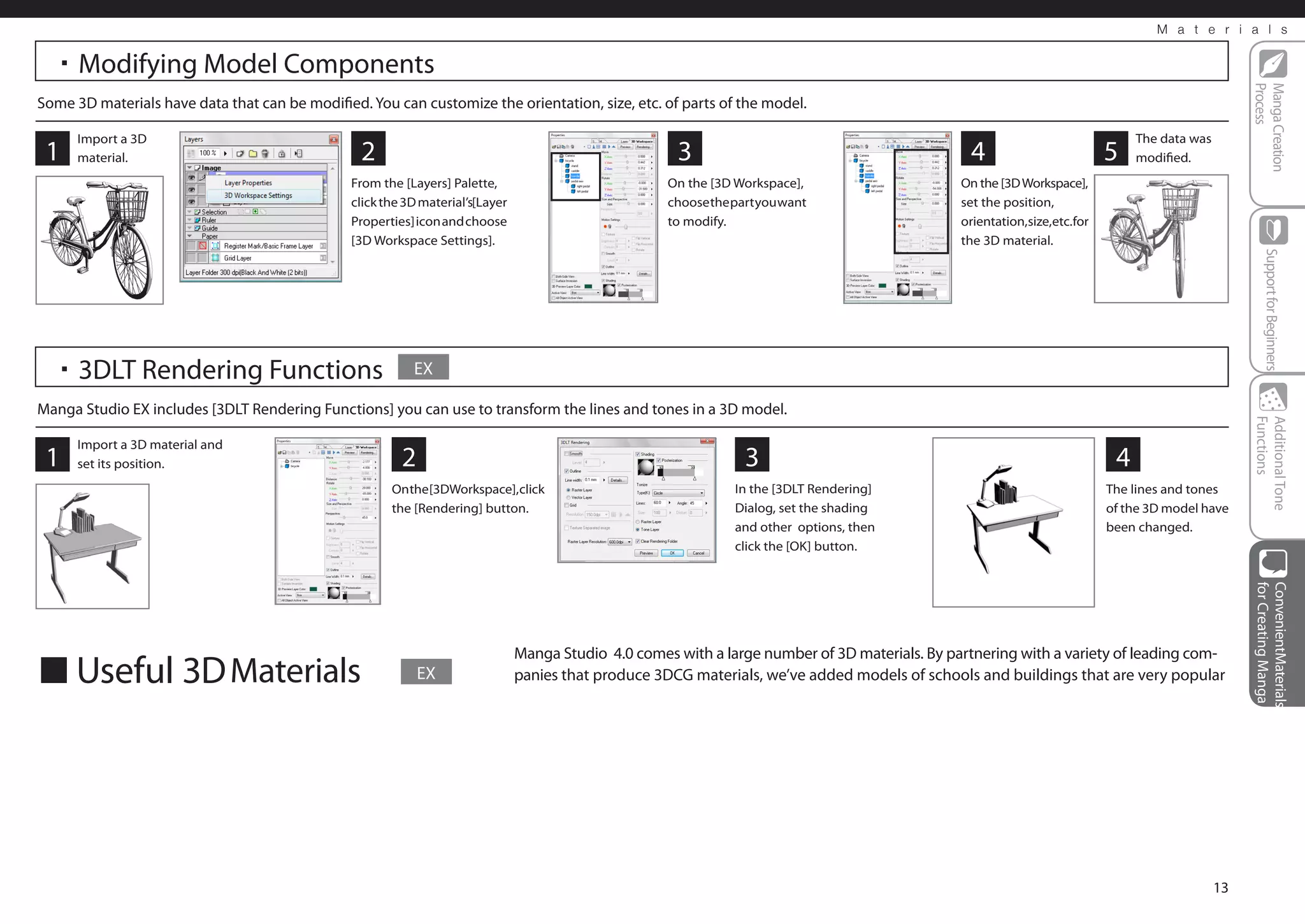 M a t e r i a l s


  ・Modifying Model Components




                                                                                                                                                                                                     Process
                                                                                                                                                                                                     Manga Creation
Some 3D materials have data that can be modified. You can customize the orientation, size, etc. of parts of the model.

      Import a 3D                                                                                                                                                                The data was
 1    material.                                  2                                                     3                                          4                         5    modified.
                                                From the [Layers] Palette,                            On the [3D Workspace],                     On the [3D Workspace],
                                                click the 3D material’s[Layer                         choose the part you want                   set the position,
                                                Properties] icon and choose                           to modify.                                 orientation,size,etc.for
                                                [3D Workspace Settings].                                                                         the 3D material.




                                                                                                                                                                                                         Support for Beginners
  ・3DLT Rendering Functions                                EX

Manga Studio EX includes [3DLT Rendering Functions] you can use to transform the lines and tones in a 3D model.




                                                                                                                                                                                                     Functions
                                                                                                                                                                                                     Additional Tone
      Import a 3D material and
 1    set its position.                                  2                                                         3                                                         4
                                                       On the [3DWorkspace], click                               In the [3DLT Rendering]                                    The lines and tones
                                                       the [Rendering] button.                                   Dialog, set the shading                                    of the 3D model have
                                                                                                                 and other options, then                                    been changed.
                                                                                                                 click the [OK] button.




                                                                                                                                                                                                     for Creating Manga
                                                                                                                                                                                                     ConvenientMaterials
                                                                                Manga Studio 4.0 comes with a large number of 3D materials. By partnering with a variety of leading com-
■ Useful 3D Materials                                        EX                 panies that produce 3DCG materials, we’ve added models of schools and buildings that are very popular




                                                                                                                                                                                                13
 