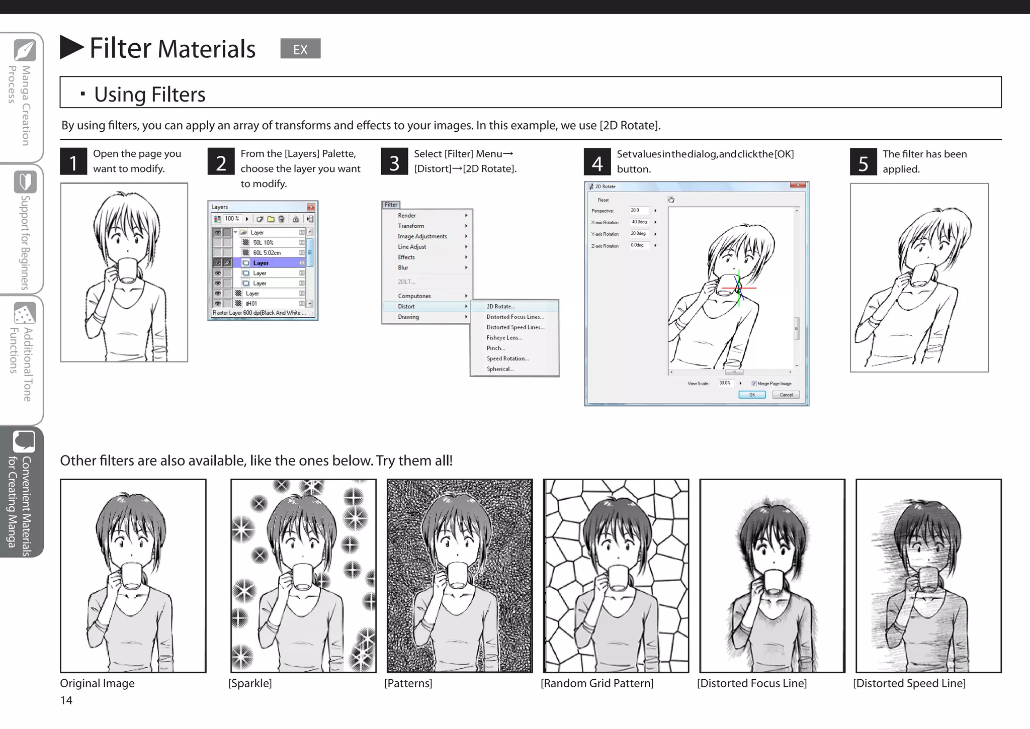 Filter Materials                          EX
Process
Manga Creation




                                  ・Using Filters
                                By using filters, you can apply an array of transforms and effects to your images. In this example, we use [2D Rotate].

                                      Open the page you             From the [Layers] Palette,         Select [Filter] Menu→                  Set values in the dialog, and click the [OK]        The filter has been
                                 1    want to modify.         2     choose the layer you want    3     [Distort]→[2D Rotate].            4    button.                                        5    applied.
                                                                    to modify.
        Support for Beginners
 Functions
 Additional Tone




                                Other filters are also available, like the ones below. Try them all!
for Creating Manga
Convenient Materials




                                Original Image                    [Sparkle]                      [Patterns]                     [Random Grid Pattern]            [Distorted Focus Line]      [Distorted Speed Line]
                                14
 