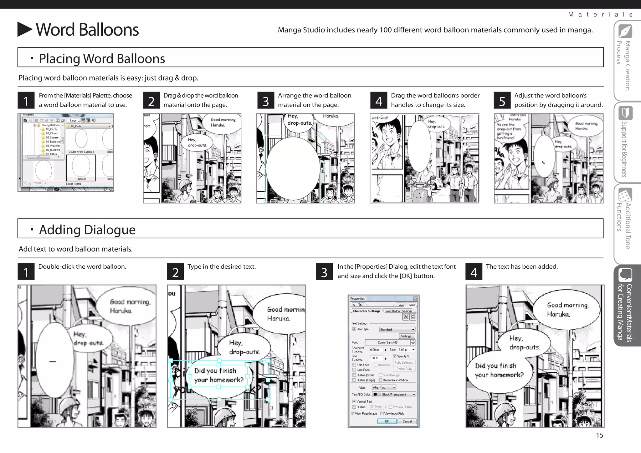 M a t e r i a l s


     Word Balloons                                                                        Manga Studio includes nearly 100 different word balloon materials commonly used in manga.




                                                                                                                                                                                                             Process
                                                                                                                                                                                                             Manga Creation
  ・Placing Word Balloons
Placing word balloon materials is easy: just drag & drop.

      From the [Materials] Palette, choose       Drag & drop the word balloon             Arrange the word balloon               Drag the word balloon’s border            Adjust the word balloon’s
 1    a word balloon material to use.        2   material onto the page.              3   material on the page.            4     handles to change its size.          5    position by dragging it around.




                                                                                                                                                                                                                 Support for Beginners
                                                                                                                                                                                                             Functions
                                                                                                                                                                                                             Additional Tone
  ・Adding Dialogue
Add text to word balloon materials.

      Double-click the word balloon.                      Type in the desired text.                          In the [Properties] Dialog, edit the text font       The text has been added.
 1                                                  2                                                  3     and size and click the [OK] button.              4




                                                                                                                                                                                                             for Creating Manga
                                                                                                                                                                                                             ConvenientMaterials
                                                                                                                                                                                                       15
 