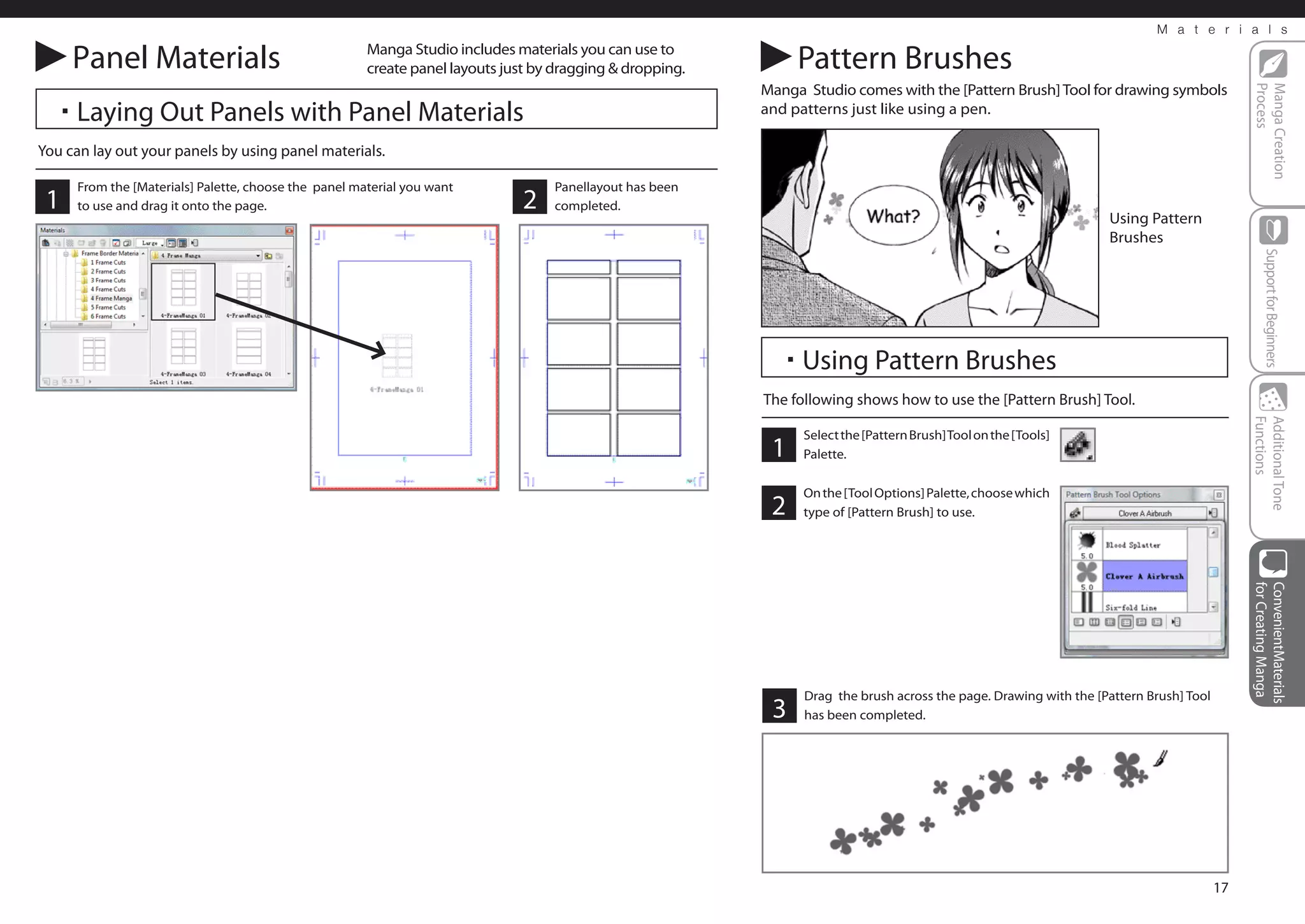 M a t e r i a l s

     Panel Materials                                   Manga Studio includes materials you can use to
                                                       create panel layouts just by dragging & dropping.        Pattern Brushes
                                                                                                           Manga Studio comes with the [Pattern Brush] Tool for drawing symbols




                                                                                                                                                                                              Process
                                                                                                                                                                                              Manga Creation
  ・Laying Out Panels with Panel Materials                                                                  and patterns just like using a pen.

You can lay out your panels by using panel materials.

      From the [Materials] Palette, choose the panel material you want             Panellayout has been
 1    to use and drag it onto the page.                                        2   completed.
                                                                                                                                                                    Using Pattern
                                                                                                                                                                    Brushes




                                                                                                                                                                                                   Support for Beginners
                                                                                                             ・Using Pattern Brushes
                                                                                                           The following shows how to use the [Pattern Brush] Tool.




                                                                                                                                                                                              Functions
                                                                                                                                                                                              Additional Tone
                                                                                                                 Select the [Pattern Brush] Tool on the [Tools]
                                                                                                            1    Palette.

                                                                                                                 On the [Tool Options] Palette, choose which
                                                                                                            2    type of [Pattern Brush] to use.




                                                                                                                                                                                              for Creating Manga
                                                                                                                                                                                              ConvenientMaterials
                                                                                                                 Drag the brush across the page. Drawing with the [Pattern Brush] Tool
                                                                                                            3    has been completed.




                                                                                                                                                                                         17
 