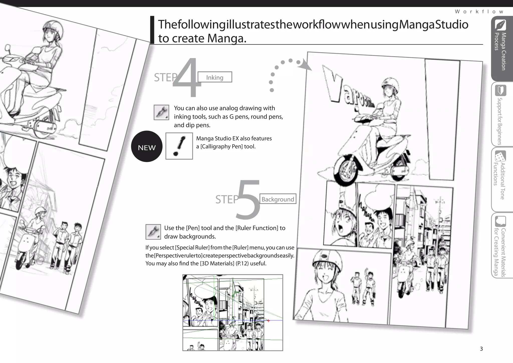 W o r k f l o w


      ThefollowingillustratestheworkflowwhenusingMangaStudio
      to create Manga.




                                                                                 Process
                                                                                 Manga Creation
    STEP
            4              Inking




                                                                                    Support for Beginners
             You can also use analog drawing with
             inking tools, such as G pens, round pens,
             and dip pens.

                       Manga Studio EX also features
NEW                    a [Calligraphy Pen] tool.




                                       5



                                                                                Functions
                                                                                Additional Tone
                               STEP                Background



         Use the [Pen] tool and the [Ruler Function] to




                                                                                for Creating Manga
                                                                                Convenient Materials
         draw backgrounds.
 If you select [Special Ruler] from the [Ruler] menu, you can use
 the [Perspective ruler to] create perspective backgrounds easily.
 You may also find the [3D Materials] (P.12) useful.




                                                                            3
 