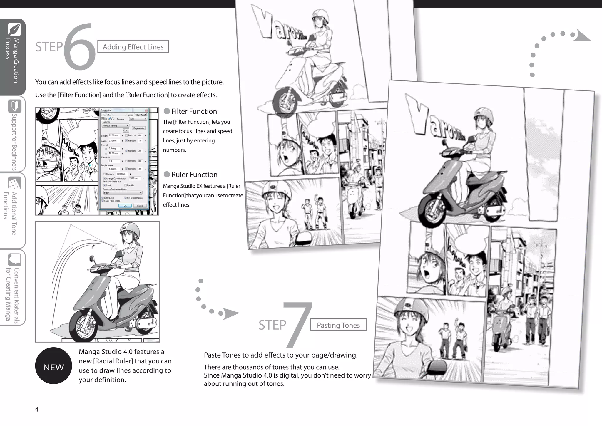 STEP
                                           6
  Process
  Manga Creation




                                                          Adding Effect Lines



                                 You can add effects like focus lines and speed lines to the picture.
                                 Use the [Filter Function] and the [Ruler Function] to create effects.

                                                                                 ● Filter Function
         Support for Beginners




                                                                                 The [Filter Function] lets you
                                                                                 create focus lines and speed
                                                                                 lines, just by entering
                                                                                 numbers.



                                                                                 ● Ruler Function
                                                                                 Manga Studio EX features a [Ruler
                                                                                 Function] that you can use to create
Functions
Additional Tone




                                                                                 effect lines.
  for Creating Manga
  Convenient Materials




                                     NEW
                                                 Manga Studio 4.0 features a
                                                 new [Radial Ruler] that you can
                                                 use to draw lines according to
                                                 your definition.
                                                                                                                        STEP
                                                                                                                             7            Pasting Tones


                                                                                                   Paste Tones to add effects to your page/drawing.
                                                                                                   There are thousands of tones that you can use.
                                                                                                   Since Manga Studio 4.0 is digital, you don’t need to worry
                                                                                                   about running out of tones.


                                 4
 