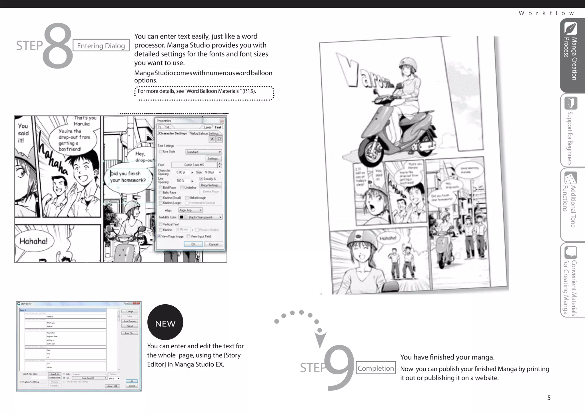 8
                                                                                                                                                W o r k f l o w



                         You can enter text easily, just like a word
STEP




                                                                                                                                                             Process
                                                                                                                                                             Manga Creation
       Entering Dialog   processor. Manga Studio provides you with
                         detailed settings for the fonts and font sizes
                         you want to use.
                         Manga Studio comes with numerous word balloon
                         options.
                          For more details, see “Word Balloon Materials ” (P.15).




                                                                                                                                                                Support for Beginners
                                                                                                                                                            Functions
                                                                                                                                                            Additional Tone
                                                                                                                                                            for Creating Manga
                                                                                                                                                            Convenient Materials
                                 NEW




                                                                                       9
                              You can enter and edit the text for
                              the whole page, using the [Story                                          You have finished your manga.
                              Editor] in Manga Studio EX.
                                                                                    STEP   Completion Now you can publish your finished Manga by printing
                                                                                                        it out or publishing it on a website.

                                                                                                                                                        5
 