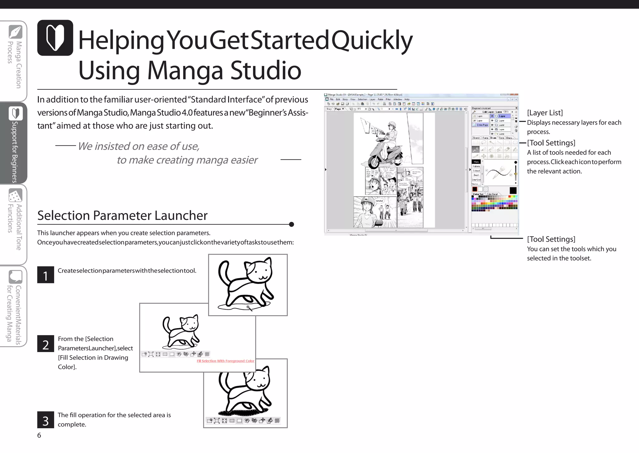 Helping You Get Started Quickly
Process
Manga Creation




                                            Using Manga Studio
                             In addition to the familiar user-oriented “Standard Interface” of previous
                             versions of Manga Studio, Manga Studio 4.0 features a new“Beginner’s Assis-                           [Layer List]
                                                                                                                                   Displays necessary layers for each
                             tant” aimed at those who are just starting out.
     Support for Beginners




                                                                                                                                   process.
                                                                                                                                   [Tool Settings]
                                     　　We insisted on ease of use,                                                                 A list of tools needed for each
                                     　　　　　 to make creating manga easier                                                           process. Click each icon to perform
                                                                                                                                   the relevant action.
Functions
Additional Tone




                             Selection Parameter Launcher
                             This launcher appears when you create selection parameters.
                             Once you have created selection parameters, you can just click on the variety of tasks to use them:   [Tool Settings]
                                                                                                                                   You can set the tools which you
                                                                                                                                   selected in the toolset.
                                     Create selection parameters with the selection tool.
                                 1
for Creating Manga
ConvenientMaterials




                                     From the [Selection
                                 2   ParametersLauncher],select
                                     [Fill Selection in Drawing
                                     Color].




                                     The fill operation for the selected area is
                                 3   complete.
                             6
 