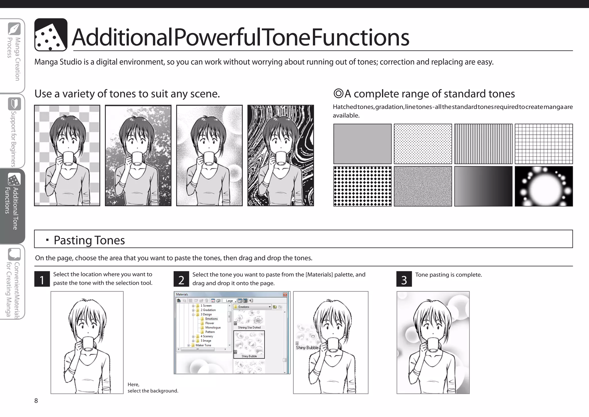 AdditionalPowerfulToneFunctions
  Process
  Manga Creation




                              Manga Studio is a digital environment, so you can work without worrying about running out of tones; correction and replacing are easy.


                              Use a variety of tones to suit any scene.                                                                           ◎A complete range of standard tones
                                                                                                                                                  Hatched tones, gradation, line tones - all the standard tones required to create manga are
      Support for Beginners




                                                                                                                                                  available.
Functions
Additional Tone




                                  ・Pasting Tones
                              On the page, choose the area that you want to paste the tones, then drag and drop the tones.
 for Creating Manga
 ConvenientMaterials




                                      Select the location where you want to                 Select the tone you want to paste from the [Materials] palette, and                 Tone pasting is complete.
                                  1   paste the tone with the selection tool.           2   drag and drop it onto the page.                                                3




                                                                   Here,
                                                                   select the background.

                              8
 