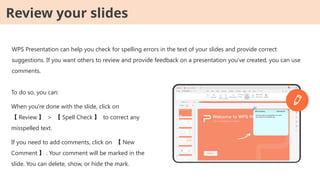 WPS Presentation can help you check for spelling errors in the text of your slides and provide correct
suggestions. If you want others to review and provide feedback on a presentation you've created, you can use
comments.
To do so, you can:
When you're done with the slide, click on
【 Review 】 > 【 Spell Check 】 to correct any
misspelled text.
If you need to add comments, click on 【 New
Comment 】 . Your comment will be marked in the
slide. You can delete, show, or hide the mark.
Review your slides
 