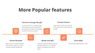 More Popular features
Convert to Image like ppt
You can convert PPT to a non-editable image
format while preserving the original format of
the presentation. This allows it to be displayed
normally in PPT without any changes.
Format Convert
Easily Convert PPT to PDF, Word, PNG, JPG,
video and more. Batch convert multiple files
smoothly.
Print slides
Print Presentation slides, handouts, or notes.
Merge and split
Easily split or merge files without the need for
specialized software. You can conveniently
organize and manage your files with this
feature.
Screen Recorder
Capture screen on computer and generate
video, audio files. Support turn on timer
recording and editing, add watermark
 