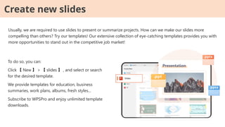 Usually, we are required to use slides to present or summarize projects. How can we make our slides more
compelling than others? Try our templates! Our extensive collection of eye-catching templates provides you with
more opportunities to stand out in the competitive job market!
Create new slides
To do so, you can:
Click 【 New 】 > 【 slides 】 , and select or search
for the desired template.
We provide templates for education, business
summaries, work plans, albums, fresh styles...
Subscribe to WPSPro and enjoy unlimited template
downloads.
 