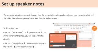 The presenter view is convenient. You can view the presentation with speaker notes on your computer while only
the slides themselves appear on the screen that the audience sees.
To do so, you can:
Click on 【 Slide Show 】 > 【 Speaker Notes 】 , or
at the bottom of the slide, you can also add notes
directly.
Click on 【 Set Up Show 】 and make sure to check
the box for 【 Show Presenter View 】 .
Set up speaker notes
 