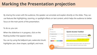 By sharing the screen with the audience, the speaker can annotate and explain directly on the slides. They can
use features like highlighting, zooming, or spotlight effects on text content, which helps the audience to better
focus on the main points of the presentation.
To do so, you can:
When the slideshow is in progress, click on the
floating toolbar that appears below.
You can try using the ballpoint pen, watercolor brush,
highlighter pen, draw shapes, spotlight, and more.
Marking the Presentation projection
 