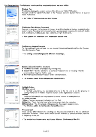 PAGE 3
Pen Tablet setting-- The following functions allow you to adjust and test your tablet:
The Info Tab
The Info tab displays the version number of the driver and Tablet PC function.
You can select the Tablet PC function of the Pressure Sensitive by tick the box of Support
Tablet PC Feature.
‧‧‧‧ No Tablet PC feature under the Mac System
The Button Tab - Button Command
You may re-program the functions of the pen tip and the two-barrel buttons by selecting the
button’s name. According to the mouse function, you can select no action, left click, left double
click, middle click, middle double click, right click, or right double click.
‧‧‧‧Mac system has no middle click and middle double click.
The Express Keys define page
For the models with express keys, you can change the express key settings from the Express
Keys Configuration Page.
‧The setting screen changes with different model type.
Scope Area contains three functions
1. Full Area：：：：Select the largest possibly working area.
2. Screen Ratio：：：：Set the tablet area as same as the screen size by reducing either the
current width or height of the Pen area.
3. Reserve Edges: Allocate the space for the tablet’s hot cells.
‧‧‧‧The Wireless tablet do not have the hot cell function。。。。
Hot Cell Defines
1 Hot Pad Layout
In Hot Pad Layout area, you can select any one of the hot keys to see the property by
clicking the hot key in the blue map that displays on the digital tablet’s location.
2 Define
Press the Define key to set the programs locations, Internet or hot key location.
2.1 Define Hot Cell
(1) Run – You can reprogram the functions of Hot Cell.
(2) Start in – This is the initial folder when the program starts the execution.
(3) Parameters –The string typed will be passed to the program as parameters.
‧‧‧‧The Wireless tablet do not have the hot cell function。。。。
Pressure Test
There are four different colors for selecting and the pressure sensitivity of the pen tablet can
be adjusted in this tab. There is a test area to see the thickness of a line at a certain pressure
of the pen tip on the pad.
‧‧‧‧The similar functions are also working on different Windows and Mac OS
 