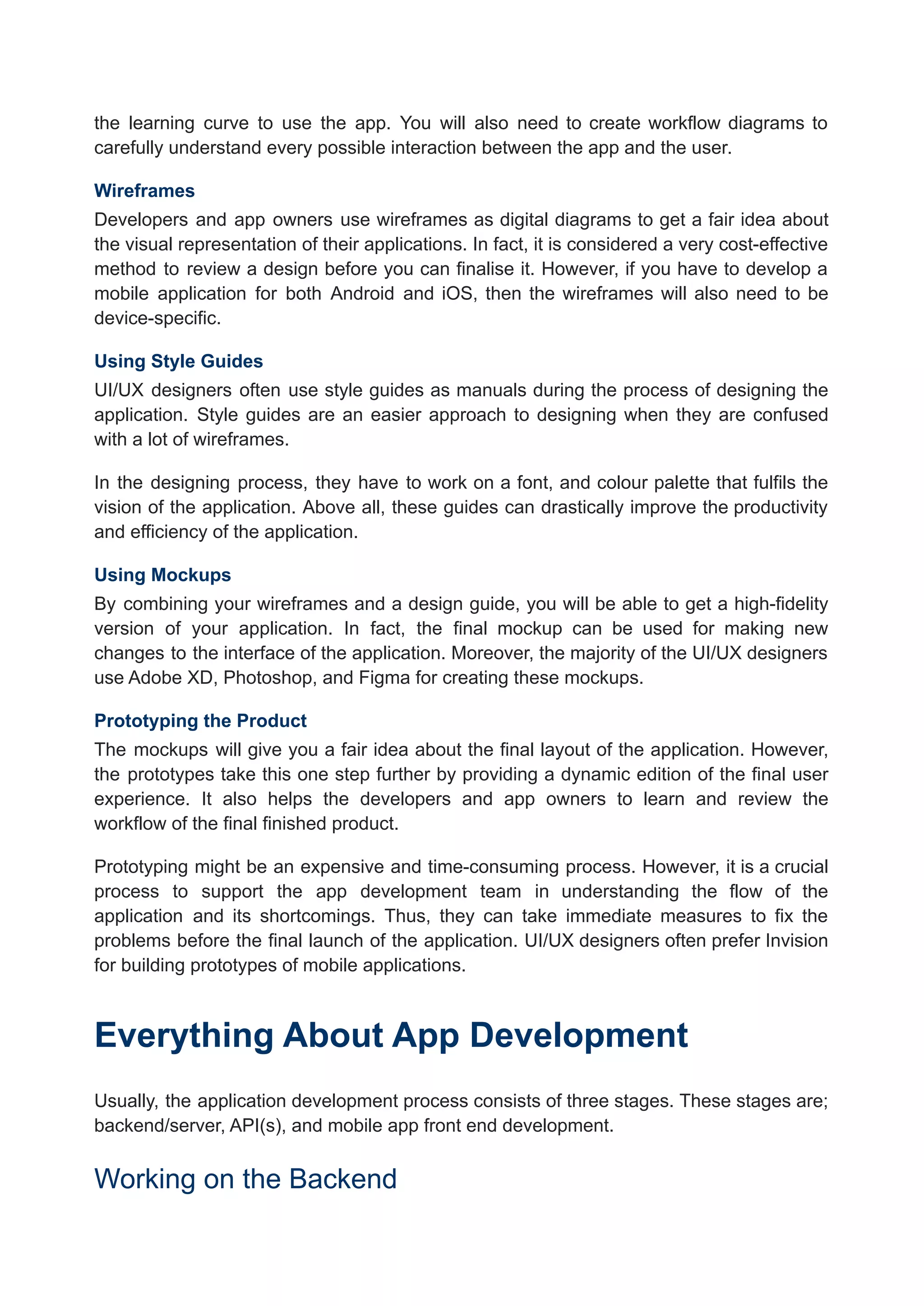 the learning curve to use the app. You will also need to create workflow diagrams to
carefully understand every possible interaction between the app and the user.
Wireframes
Developers and app owners use wireframes as digital diagrams to get a fair idea about
the visual representation of their applications. In fact, it is considered a very cost-effective
method to review a design before you can finalise it. However, if you have to develop a
mobile application for both Android and iOS, then the wireframes will also need to be
device-specific.
Using Style Guides
UI/UX designers often use style guides as manuals during the process of designing the
application. Style guides are an easier approach to designing when they are confused
with a lot of wireframes.
In the designing process, they have to work on a font, and colour palette that fulfils the
vision of the application. Above all, these guides can drastically improve the productivity
and efficiency of the application.
Using Mockups
By combining your wireframes and a design guide, you will be able to get a high-fidelity
version of your application. In fact, the final mockup can be used for making new
changes to the interface of the application. Moreover, the majority of the UI/UX designers
use Adobe XD, Photoshop, and Figma for creating these mockups.
Prototyping the Product
The mockups will give you a fair idea about the final layout of the application. However,
the prototypes take this one step further by providing a dynamic edition of the final user
experience. It also helps the developers and app owners to learn and review the
workflow of the final finished product.
Prototyping might be an expensive and time-consuming process. However, it is a crucial
process to support the app development team in understanding the flow of the
application and its shortcomings. Thus, they can take immediate measures to fix the
problems before the final launch of the application. UI/UX designers often prefer Invision
for building prototypes of mobile applications.
Everything About App Development
Usually, the application development process consists of three stages. These stages are;
backend/server, API(s), and mobile app front end development.
Working on the Backend
 
