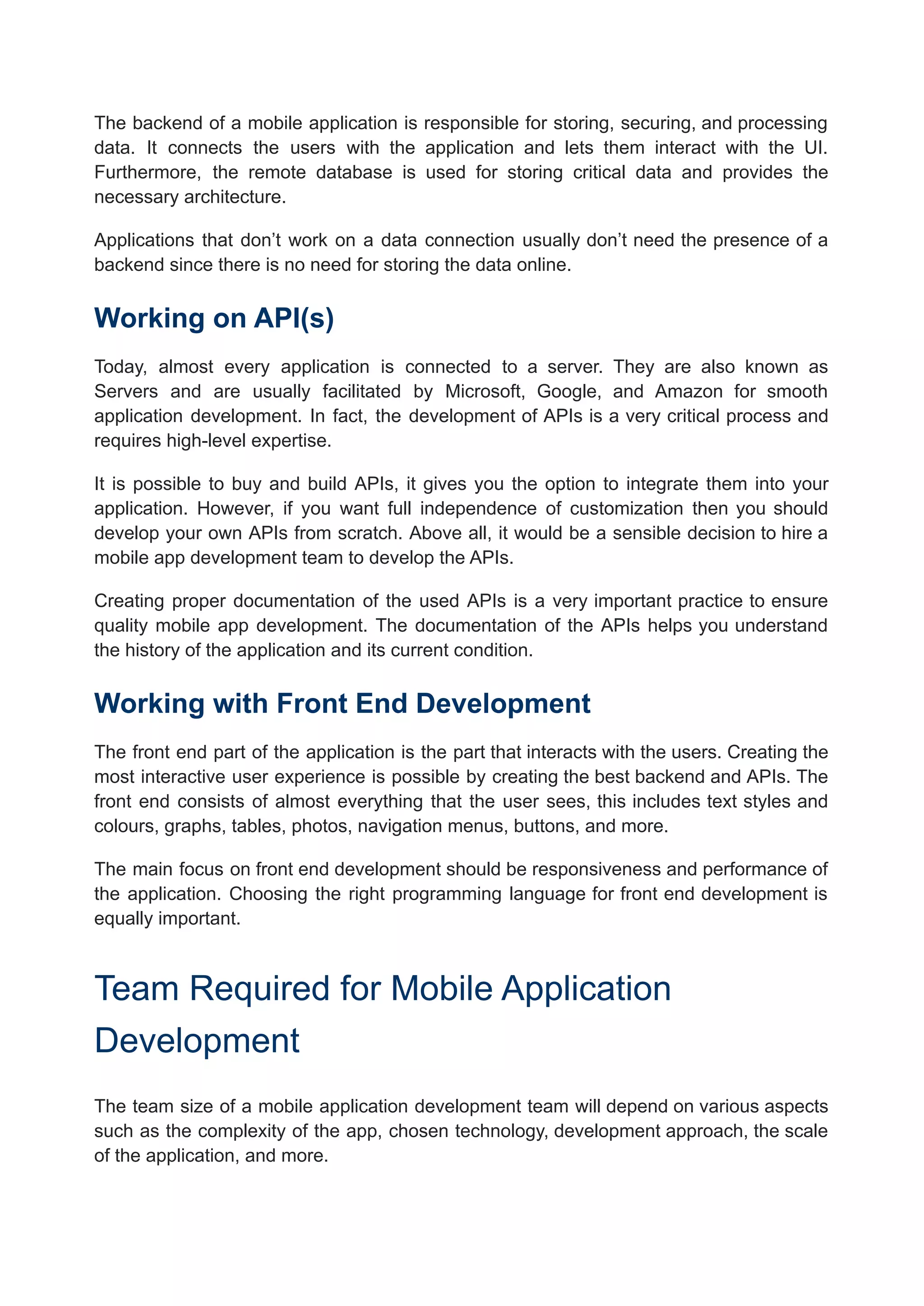 The backend of a mobile application is responsible for storing, securing, and processing
data. It connects the users with the application and lets them interact with the UI.
Furthermore, the remote database is used for storing critical data and provides the
necessary architecture.
Applications that don’t work on a data connection usually don’t need the presence of a
backend since there is no need for storing the data online.
Working on API(s)
Today, almost every application is connected to a server. They are also known as
Servers and are usually facilitated by Microsoft, Google, and Amazon for smooth
application development. In fact, the development of APIs is a very critical process and
requires high-level expertise.
It is possible to buy and build APIs, it gives you the option to integrate them into your
application. However, if you want full independence of customization then you should
develop your own APIs from scratch. Above all, it would be a sensible decision to hire a
mobile app development team to develop the APIs.
Creating proper documentation of the used APIs is a very important practice to ensure
quality mobile app development. The documentation of the APIs helps you understand
the history of the application and its current condition.
Working with Front End Development
The front end part of the application is the part that interacts with the users. Creating the
most interactive user experience is possible by creating the best backend and APIs. The
front end consists of almost everything that the user sees, this includes text styles and
colours, graphs, tables, photos, navigation menus, buttons, and more.
The main focus on front end development should be responsiveness and performance of
the application. Choosing the right programming language for front end development is
equally important.
Team Required for Mobile Application
Development
The team size of a mobile application development team will depend on various aspects
such as the complexity of the app, chosen technology, development approach, the scale
of the application, and more.
 