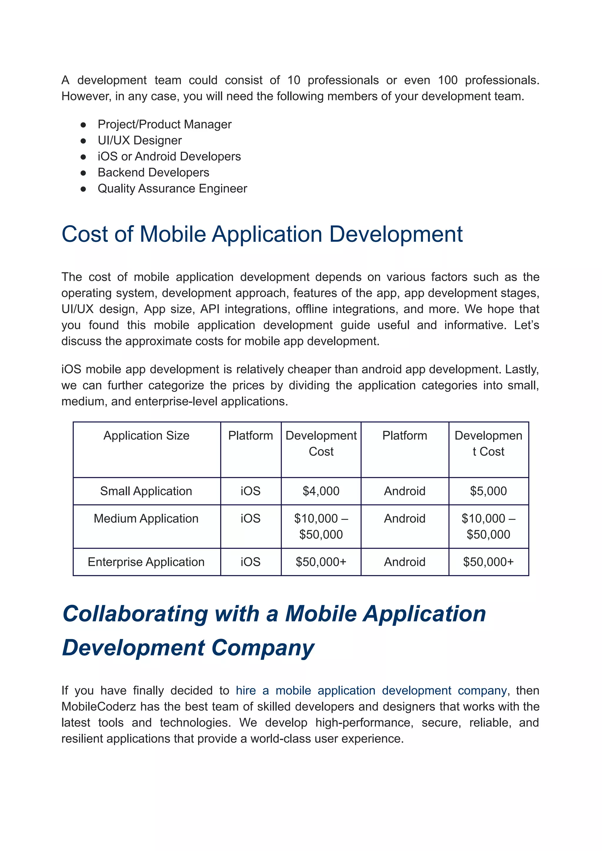 A development team could consist of 10 professionals or even 100 professionals.
However, in any case, you will need the following members of your development team.
● Project/Product Manager
● UI/UX Designer
● iOS or Android Developers
● Backend Developers
● Quality Assurance Engineer
Cost of Mobile Application Development
The cost of mobile application development depends on various factors such as the
operating system, development approach, features of the app, app development stages,
UI/UX design, App size, API integrations, offline integrations, and more. We hope that
you found this mobile application development guide useful and informative. Let’s
discuss the approximate costs for mobile app development.
iOS mobile app development is relatively cheaper than android app development. Lastly,
we can further categorize the prices by dividing the application categories into small,
medium, and enterprise-level applications.
Application Size Platform Development
Cost
Platform Developmen
t Cost
Small Application iOS $4,000 Android $5,000
Medium Application iOS $10,000 –
$50,000
Android $10,000 –
$50,000
Enterprise Application iOS $50,000+ Android $50,000+
Collaborating with a Mobile Application
Development Company
If you have finally decided to hire a mobile application development company, then
MobileCoderz has the best team of skilled developers and designers that works with the
latest tools and technologies. We develop high-performance, secure, reliable, and
resilient applications that provide a world-class user experience.
 