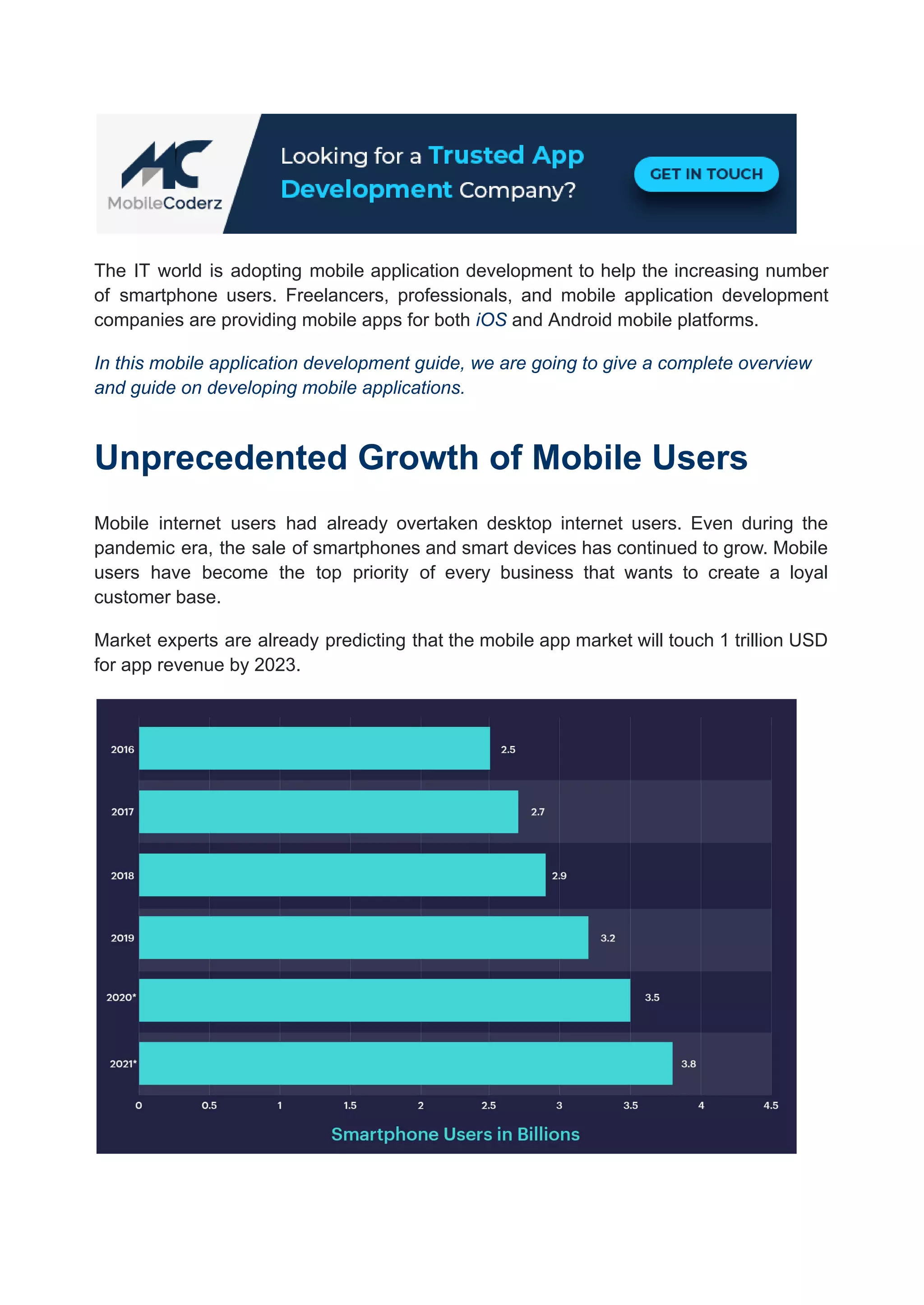 The IT world is adopting mobile application development to help the increasing number
of smartphone users. Freelancers, professionals, and mobile application development
companies are providing mobile apps for both iOS and Android mobile platforms.
In this mobile application development guide, we are going to give a complete overview
and guide on developing mobile applications.
Unprecedented Growth of Mobile Users
Mobile internet users had already overtaken desktop internet users. Even during the
pandemic era, the sale of smartphones and smart devices has continued to grow. Mobile
users have become the top priority of every business that wants to create a loyal
customer base.
Market experts are already predicting that the mobile app market will touch 1 trillion USD
for app revenue by 2023.
 