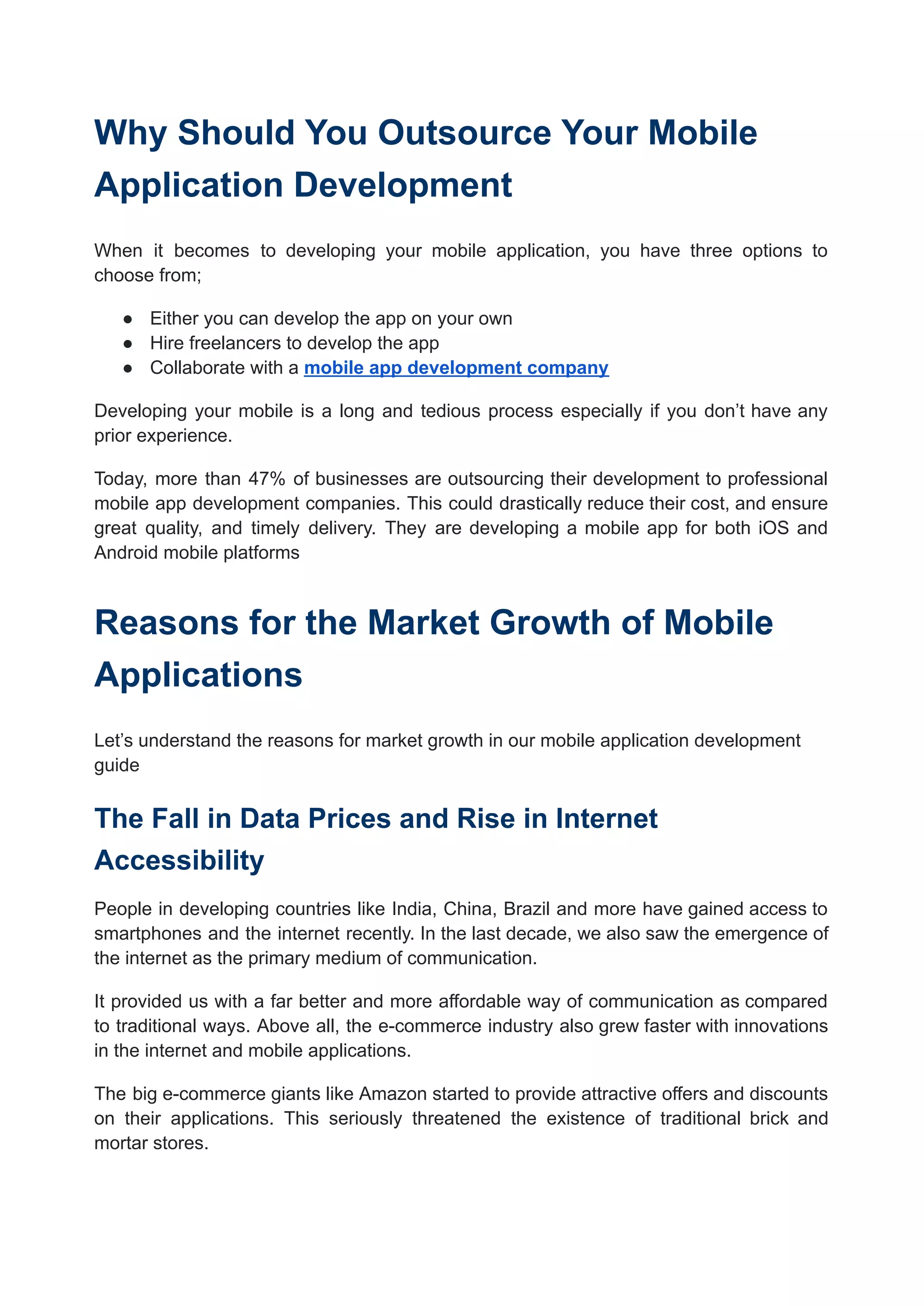 Why Should You Outsource Your Mobile
Application Development
When it becomes to developing your mobile application, you have three options to
choose from;
● Either you can develop the app on your own
● Hire freelancers to develop the app
● Collaborate with a mobile app development company
Developing your mobile is a long and tedious process especially if you don’t have any
prior experience.
Today, more than 47% of businesses are outsourcing their development to professional
mobile app development companies. This could drastically reduce their cost, and ensure
great quality, and timely delivery. They are developing a mobile app for both iOS and
Android mobile platforms
Reasons for the Market Growth of Mobile
Applications
Let’s understand the reasons for market growth in our mobile application development
guide
The Fall in Data Prices and Rise in Internet
Accessibility
People in developing countries like India, China, Brazil and more have gained access to
smartphones and the internet recently. In the last decade, we also saw the emergence of
the internet as the primary medium of communication.
It provided us with a far better and more affordable way of communication as compared
to traditional ways. Above all, the e-commerce industry also grew faster with innovations
in the internet and mobile applications.
The big e-commerce giants like Amazon started to provide attractive offers and discounts
on their applications. This seriously threatened the existence of traditional brick and
mortar stores.
 