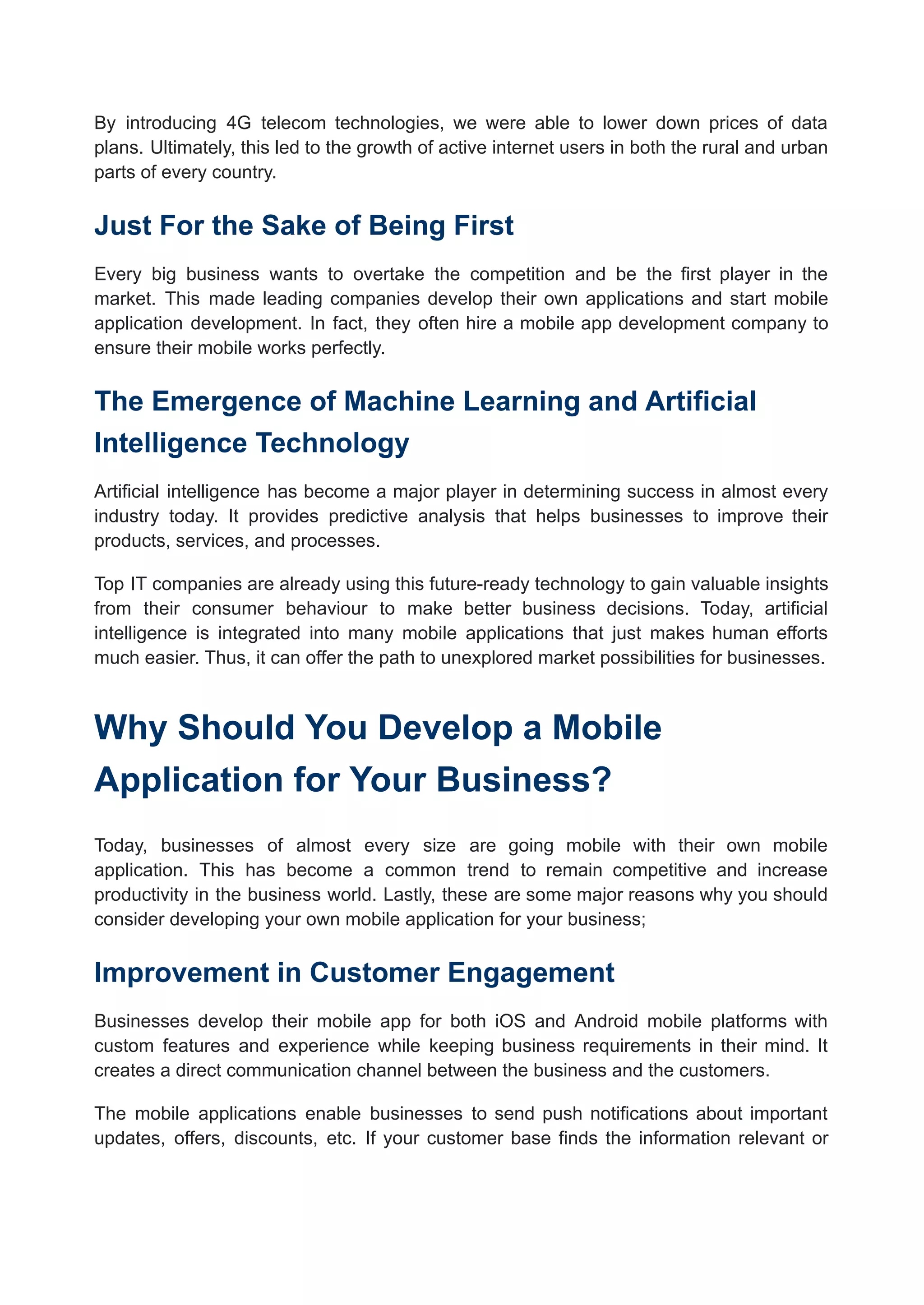 By introducing 4G telecom technologies, we were able to lower down prices of data
plans. Ultimately, this led to the growth of active internet users in both the rural and urban
parts of every country.
Just For the Sake of Being First
Every big business wants to overtake the competition and be the first player in the
market. This made leading companies develop their own applications and start mobile
application development. In fact, they often hire a mobile app development company to
ensure their mobile works perfectly.
The Emergence of Machine Learning and Artificial
Intelligence Technology
Artificial intelligence has become a major player in determining success in almost every
industry today. It provides predictive analysis that helps businesses to improve their
products, services, and processes.
Top IT companies are already using this future-ready technology to gain valuable insights
from their consumer behaviour to make better business decisions. Today, artificial
intelligence is integrated into many mobile applications that just makes human efforts
much easier. Thus, it can offer the path to unexplored market possibilities for businesses.
Why Should You Develop a Mobile
Application for Your Business?
Today, businesses of almost every size are going mobile with their own mobile
application. This has become a common trend to remain competitive and increase
productivity in the business world. Lastly, these are some major reasons why you should
consider developing your own mobile application for your business;
Improvement in Customer Engagement
Businesses develop their mobile app for both iOS and Android mobile platforms with
custom features and experience while keeping business requirements in their mind. It
creates a direct communication channel between the business and the customers.
The mobile applications enable businesses to send push notifications about important
updates, offers, discounts, etc. If your customer base finds the information relevant or
 