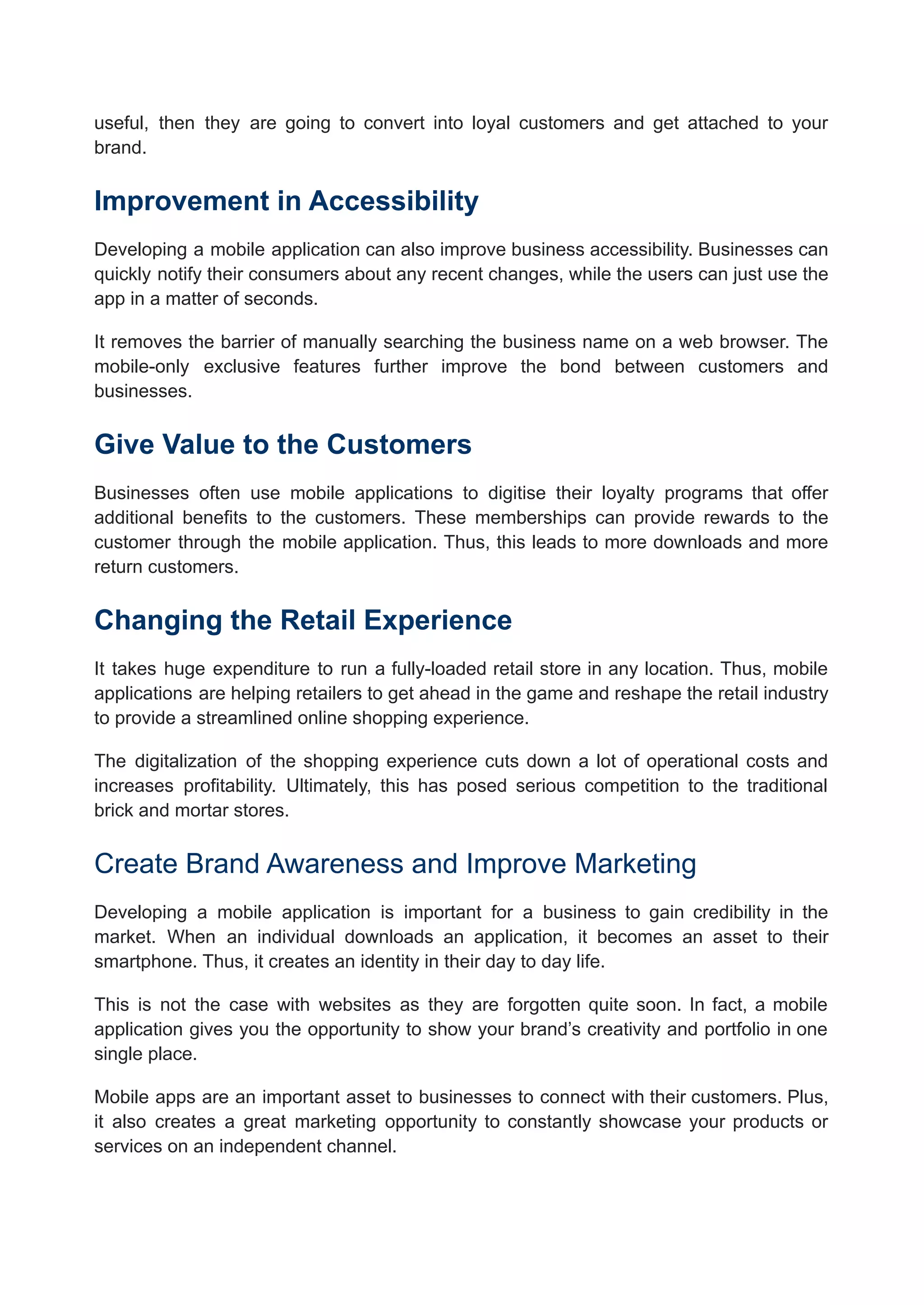 useful, then they are going to convert into loyal customers and get attached to your
brand.
Improvement in Accessibility
Developing a mobile application can also improve business accessibility. Businesses can
quickly notify their consumers about any recent changes, while the users can just use the
app in a matter of seconds.
It removes the barrier of manually searching the business name on a web browser. The
mobile-only exclusive features further improve the bond between customers and
businesses.
Give Value to the Customers
Businesses often use mobile applications to digitise their loyalty programs that offer
additional benefits to the customers. These memberships can provide rewards to the
customer through the mobile application. Thus, this leads to more downloads and more
return customers.
Changing the Retail Experience
It takes huge expenditure to run a fully-loaded retail store in any location. Thus, mobile
applications are helping retailers to get ahead in the game and reshape the retail industry
to provide a streamlined online shopping experience.
The digitalization of the shopping experience cuts down a lot of operational costs and
increases profitability. Ultimately, this has posed serious competition to the traditional
brick and mortar stores.
Create Brand Awareness and Improve Marketing
Developing a mobile application is important for a business to gain credibility in the
market. When an individual downloads an application, it becomes an asset to their
smartphone. Thus, it creates an identity in their day to day life.
This is not the case with websites as they are forgotten quite soon. In fact, a mobile
application gives you the opportunity to show your brand’s creativity and portfolio in one
single place.
Mobile apps are an important asset to businesses to connect with their customers. Plus,
it also creates a great marketing opportunity to constantly showcase your products or
services on an independent channel.
 