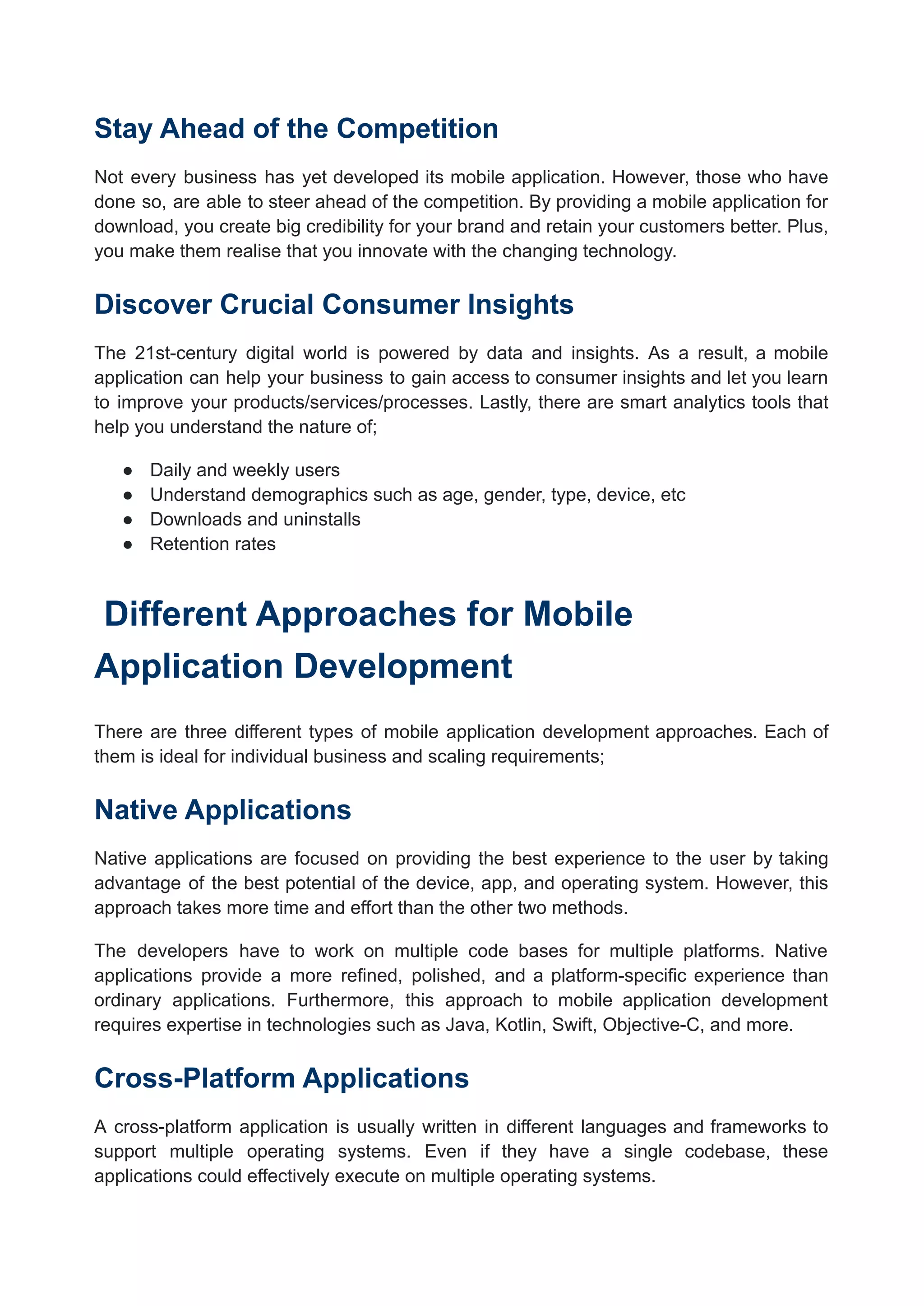 Stay Ahead of the Competition
Not every business has yet developed its mobile application. However, those who have
done so, are able to steer ahead of the competition. By providing a mobile application for
download, you create big credibility for your brand and retain your customers better. Plus,
you make them realise that you innovate with the changing technology.
Discover Crucial Consumer Insights
The 21st-century digital world is powered by data and insights. As a result, a mobile
application can help your business to gain access to consumer insights and let you learn
to improve your products/services/processes. Lastly, there are smart analytics tools that
help you understand the nature of;
● Daily and weekly users
● Understand demographics such as age, gender, type, device, etc
● Downloads and uninstalls
● Retention rates
Different Approaches for Mobile
Application Development
There are three different types of mobile application development approaches. Each of
them is ideal for individual business and scaling requirements;
Native Applications
Native applications are focused on providing the best experience to the user by taking
advantage of the best potential of the device, app, and operating system. However, this
approach takes more time and effort than the other two methods.
The developers have to work on multiple code bases for multiple platforms. Native
applications provide a more refined, polished, and a platform-specific experience than
ordinary applications. Furthermore, this approach to mobile application development
requires expertise in technologies such as Java, Kotlin, Swift, Objective-C, and more.
Cross-Platform Applications
A cross-platform application is usually written in different languages and frameworks to
support multiple operating systems. Even if they have a single codebase, these
applications could effectively execute on multiple operating systems.
 