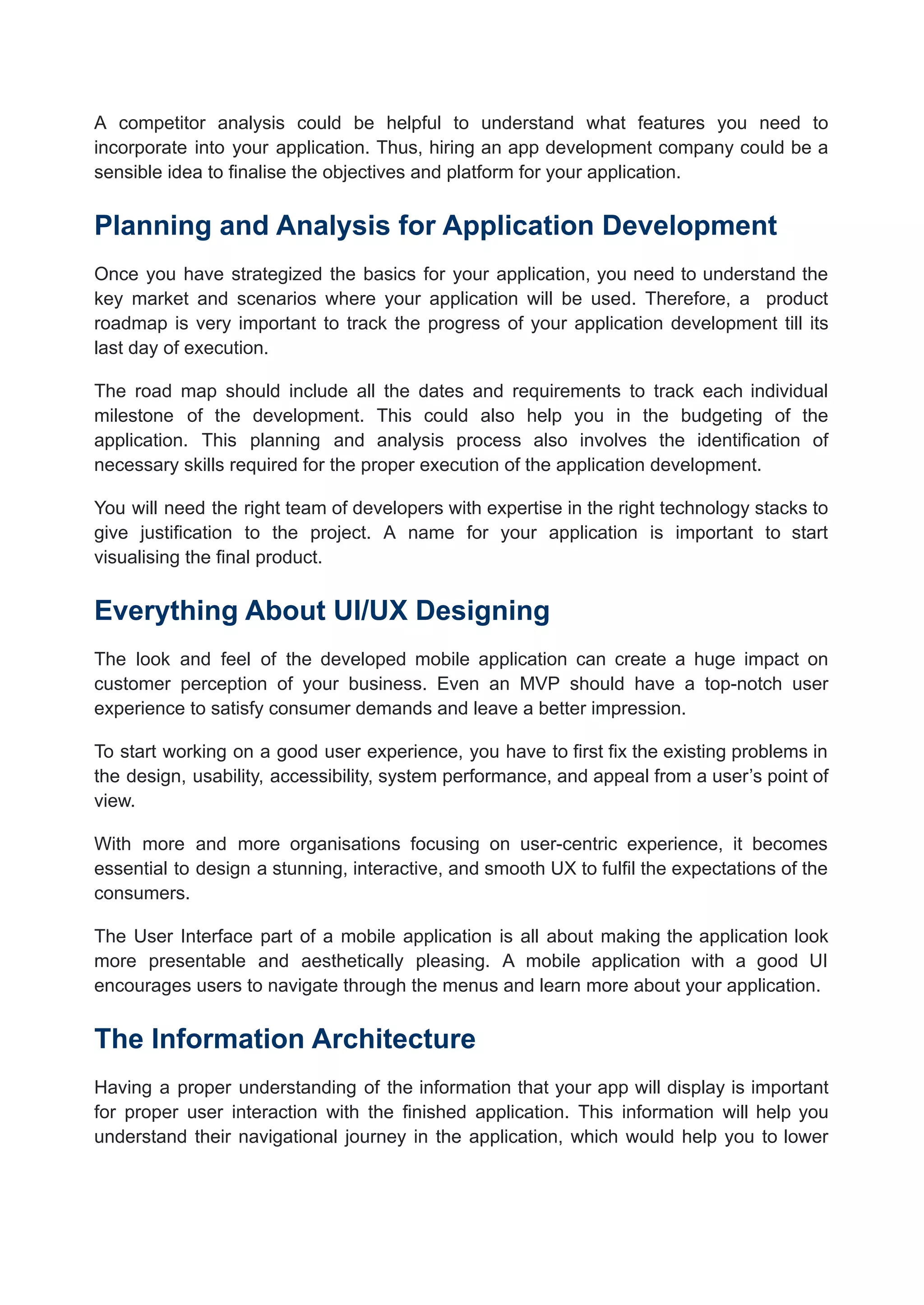 A competitor analysis could be helpful to understand what features you need to
incorporate into your application. Thus, hiring an app development company could be a
sensible idea to finalise the objectives and platform for your application.
Planning and Analysis for Application Development
Once you have strategized the basics for your application, you need to understand the
key market and scenarios where your application will be used. Therefore, a product
roadmap is very important to track the progress of your application development till its
last day of execution.
The road map should include all the dates and requirements to track each individual
milestone of the development. This could also help you in the budgeting of the
application. This planning and analysis process also involves the identification of
necessary skills required for the proper execution of the application development.
You will need the right team of developers with expertise in the right technology stacks to
give justification to the project. A name for your application is important to start
visualising the final product.
Everything About UI/UX Designing
The look and feel of the developed mobile application can create a huge impact on
customer perception of your business. Even an MVP should have a top-notch user
experience to satisfy consumer demands and leave a better impression.
To start working on a good user experience, you have to first fix the existing problems in
the design, usability, accessibility, system performance, and appeal from a user’s point of
view.
With more and more organisations focusing on user-centric experience, it becomes
essential to design a stunning, interactive, and smooth UX to fulfil the expectations of the
consumers.
The User Interface part of a mobile application is all about making the application look
more presentable and aesthetically pleasing. A mobile application with a good UI
encourages users to navigate through the menus and learn more about your application.
The Information Architecture
Having a proper understanding of the information that your app will display is important
for proper user interaction with the finished application. This information will help you
understand their navigational journey in the application, which would help you to lower
 