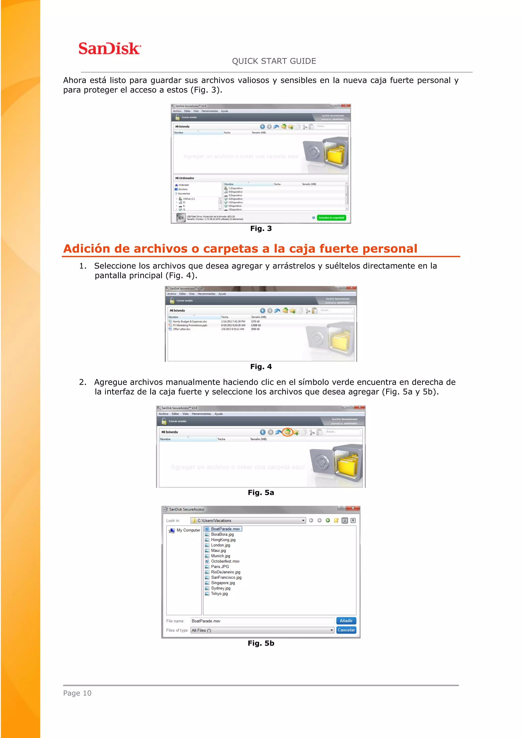 QUICK START GUIDE
Page 10
Ahora está listo para guardar sus archivos valiosos y sensibles en la nueva caja fuerte personal y
para proteger el acceso a estos (Fig. 3).
Fig. 3
Adición de archivos o carpetas a la caja fuerte personal
1. Seleccione los archivos que desea agregar y arrástrelos y suéltelos directamente en la
pantalla principal (Fig. 4).
Fig. 4
2. Agregue archivos manualmente haciendo clic en el símbolo verde encuentra en derecha de
la interfaz de la caja fuerte y seleccione los archivos que desea agregar (Fig. 5a y 5b).
Fig. 5a
Fig. 5b
 