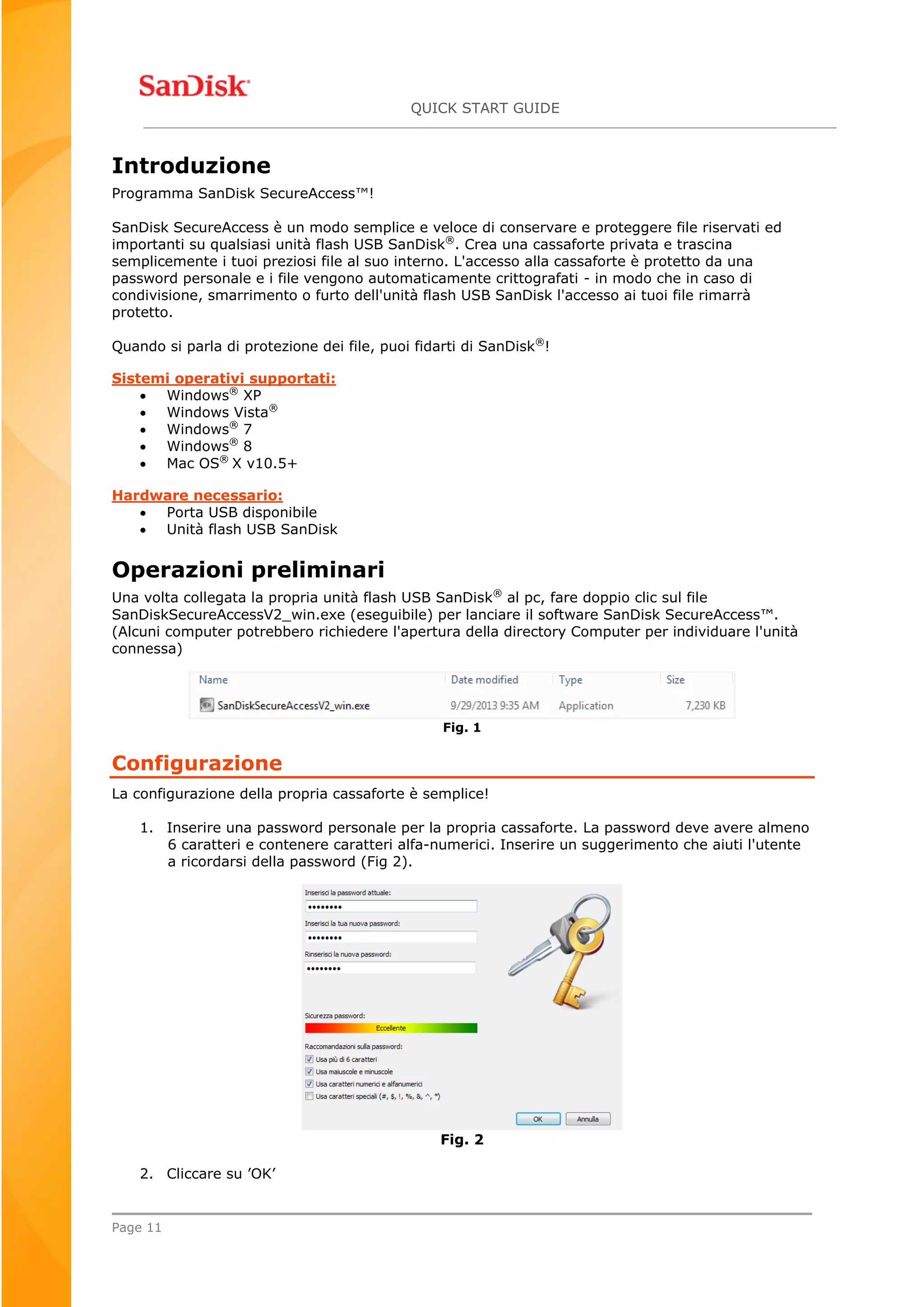 QUICK START GUIDE
Page 11
Introduzione
Programma SanDisk SecureAccess™!
SanDisk SecureAccess è un modo semplice e veloce di conservare e proteggere file riservati ed
importanti su qualsiasi unità flash USB SanDisk®
. Crea una cassaforte privata e trascina
semplicemente i tuoi preziosi file al suo interno. L'accesso alla cassaforte è protetto da una
password personale e i file vengono automaticamente crittografati - in modo che in caso di
condivisione, smarrimento o furto dell'unità flash USB SanDisk l'accesso ai tuoi file rimarrà
protetto.
Quando si parla di protezione dei file, puoi fidarti di SanDisk®
!
Sistemi operativi supportati:
 Windows®
XP
 Windows Vista®
 Windows®
7
 Windows®
8
 Mac OS®
X v10.5+
Hardware necessario:
 Porta USB disponibile
 Unità flash USB SanDisk
Operazioni preliminari
Una volta collegata la propria unità flash USB SanDisk®
al pc, fare doppio clic sul file
SanDiskSecureAccessV2_win.exe (eseguibile) per lanciare il software SanDisk SecureAccess™.
(Alcuni computer potrebbero richiedere l'apertura della directory Computer per individuare l'unità
connessa)
Fig. 1
Configurazione
La configurazione della propria cassaforte è semplice!
1. Inserire una password personale per la propria cassaforte. La password deve avere almeno
6 caratteri e contenere caratteri alfa-numerici. Inserire un suggerimento che aiuti l'utente
a ricordarsi della password (Fig 2).
Fig. 2
2. Cliccare su ’OK’
 
