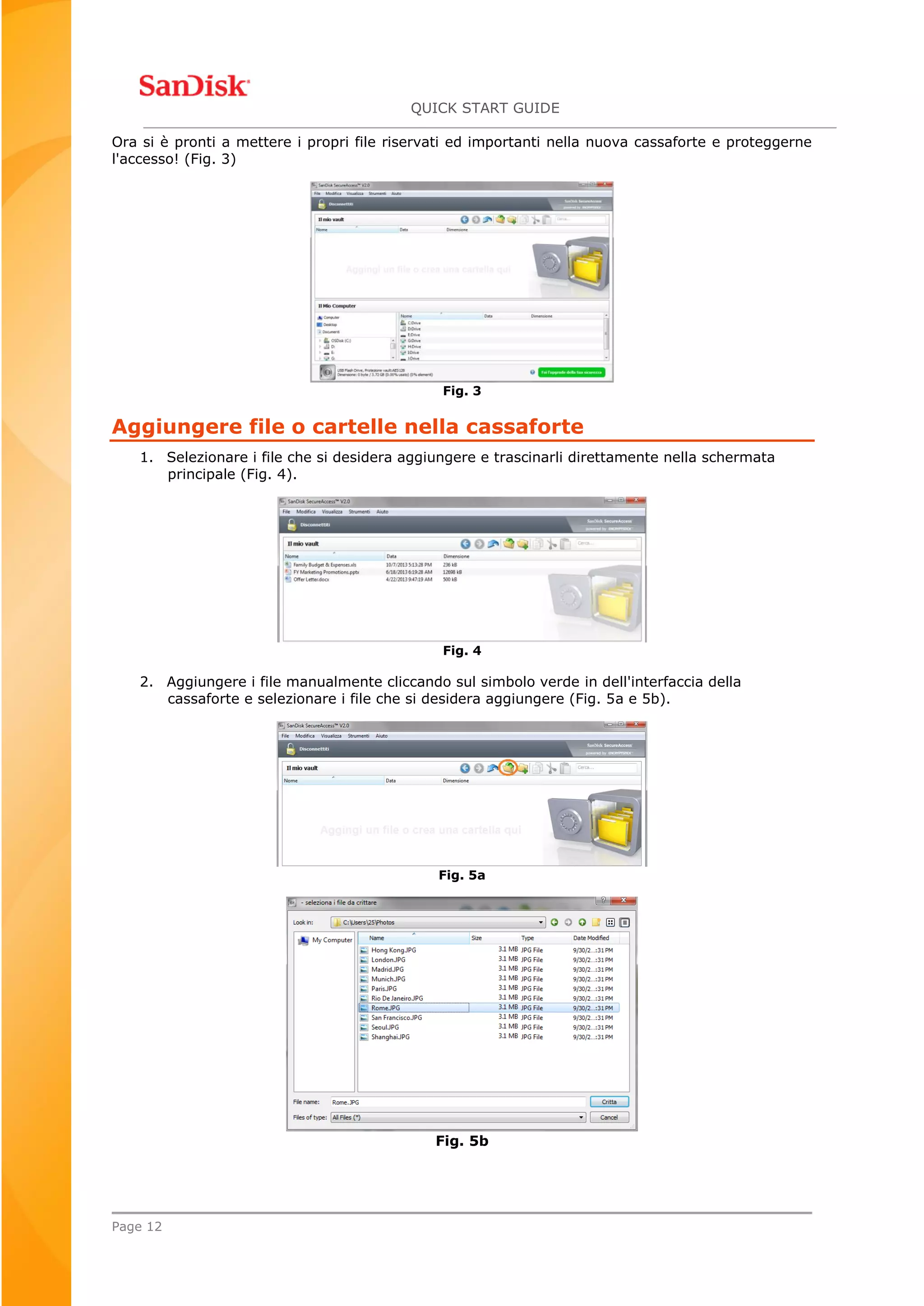 QUICK START GUIDE
Page 12
Ora si è pronti a mettere i propri file riservati ed importanti nella nuova cassaforte e proteggerne
l'accesso! (Fig. 3)
Fig. 3
Aggiungere file o cartelle nella cassaforte
1. Selezionare i file che si desidera aggiungere e trascinarli direttamente nella schermata
principale (Fig. 4).
Fig. 4
2. Aggiungere i file manualmente cliccando sul simbolo verde in dell'interfaccia della
cassaforte e selezionare i file che si desidera aggiungere (Fig. 5a e 5b).
Fig. 5a
Fig. 5b
 