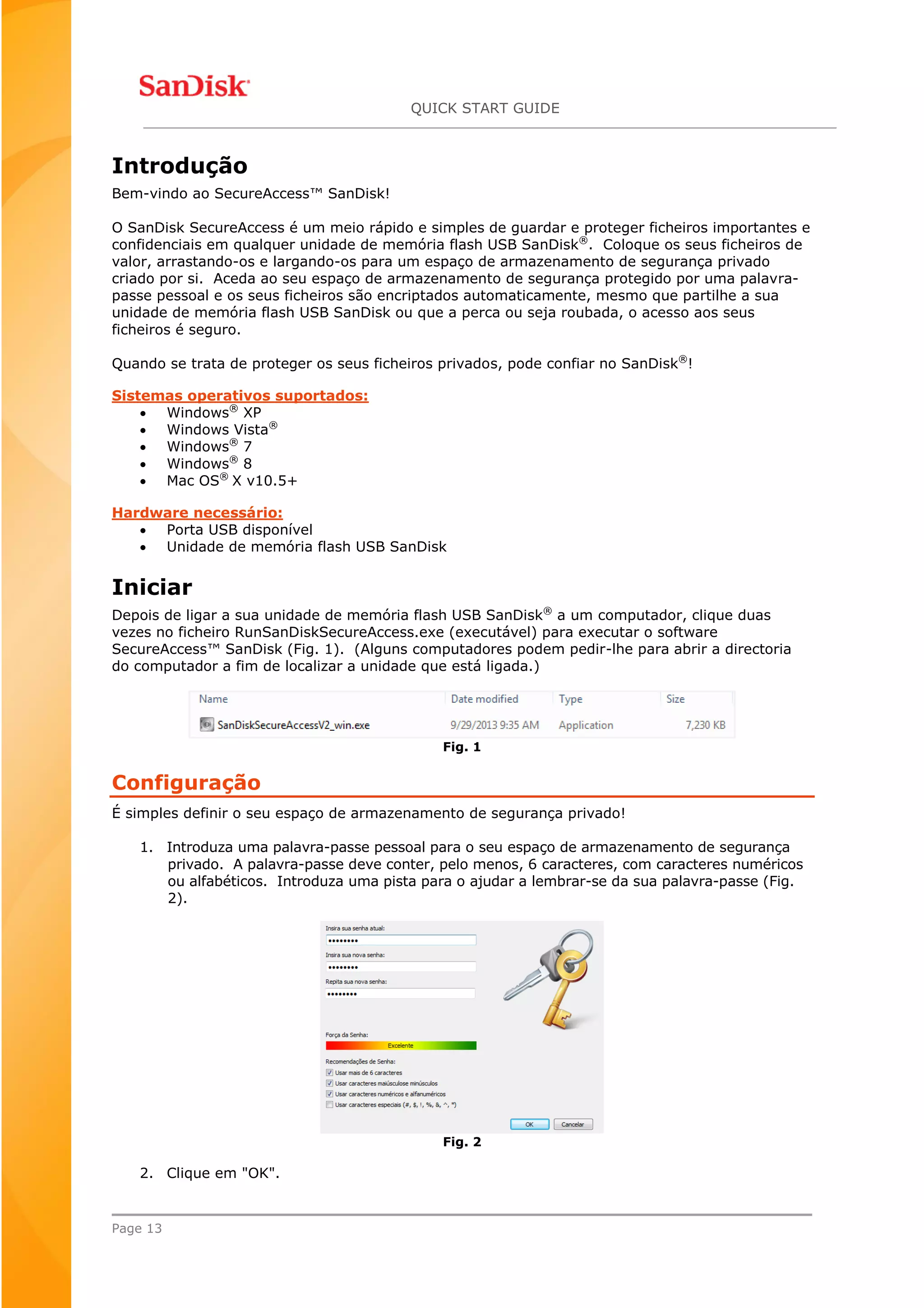 QUICK START GUIDE
Page 13
Introdução
Bem-vindo ao SecureAccess™ SanDisk!
O SanDisk SecureAccess é um meio rápido e simples de guardar e proteger ficheiros importantes e
confidenciais em qualquer unidade de memória flash USB SanDisk®
. Coloque os seus ficheiros de
valor, arrastando-os e largando-os para um espaço de armazenamento de segurança privado
criado por si. Aceda ao seu espaço de armazenamento de segurança protegido por uma palavra-
passe pessoal e os seus ficheiros são encriptados automaticamente, mesmo que partilhe a sua
unidade de memória flash USB SanDisk ou que a perca ou seja roubada, o acesso aos seus
ficheiros é seguro.
Quando se trata de proteger os seus ficheiros privados, pode confiar no SanDisk®
!
Sistemas operativos suportados:
 Windows®
XP
 Windows Vista®
 Windows®
7
 Windows®
8
 Mac OS®
X v10.5+
Hardware necessário:
 Porta USB disponível
 Unidade de memória flash USB SanDisk
Iniciar
Depois de ligar a sua unidade de memória flash USB SanDisk®
a um computador, clique duas
vezes no ficheiro RunSanDiskSecureAccess.exe (executável) para executar o software
SecureAccess™ SanDisk (Fig. 1). (Alguns computadores podem pedir-lhe para abrir a directoria
do computador a fim de localizar a unidade que está ligada.)
Fig. 1
Configuração
É simples definir o seu espaço de armazenamento de segurança privado!
1. Introduza uma palavra-passe pessoal para o seu espaço de armazenamento de segurança
privado. A palavra-passe deve conter, pelo menos, 6 caracteres, com caracteres numéricos
ou alfabéticos. Introduza uma pista para o ajudar a lembrar-se da sua palavra-passe (Fig.
2).
Fig. 2
2. Clique em "OK".
 