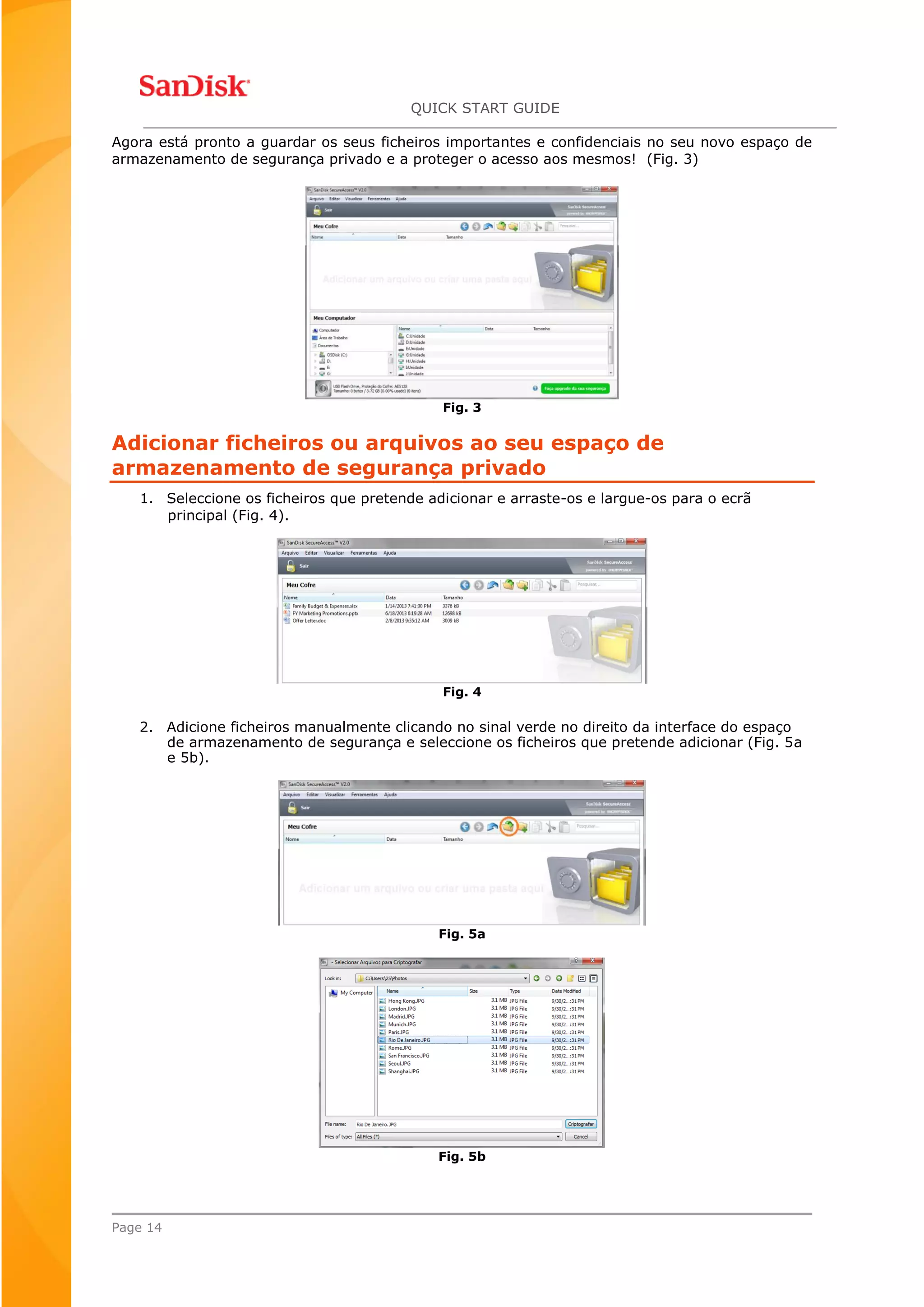 QUICK START GUIDE
Page 14
Agora está pronto a guardar os seus ficheiros importantes e confidenciais no seu novo espaço de
armazenamento de segurança privado e a proteger o acesso aos mesmos! (Fig. 3)
Fig. 3
Adicionar ficheiros ou arquivos ao seu espaço de
armazenamento de segurança privado
1. Seleccione os ficheiros que pretende adicionar e arraste-os e largue-os para o ecrã
principal (Fig. 4).
Fig. 4
2. Adicione ficheiros manualmente clicando no sinal verde no direito da interface do espaço
de armazenamento de segurança e seleccione os ficheiros que pretende adicionar (Fig. 5a
e 5b).
Fig. 5a
Fig. 5b
 