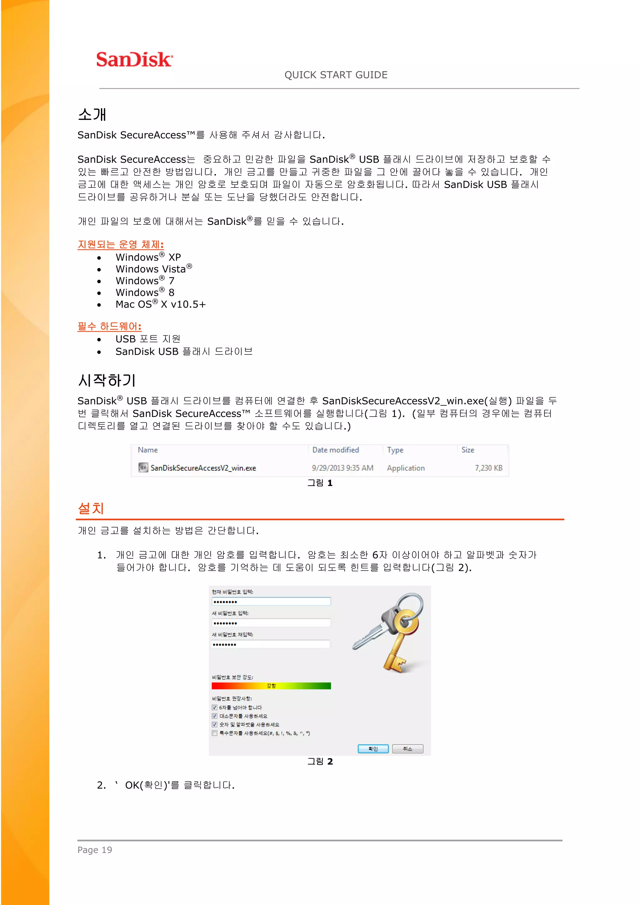 QUICK START GUIDE
Page 19
소개
SanDisk SecureAccess™를 사용해 주셔서 감사합니다.
SanDisk SecureAccess는 중요하고 민감한 파일을 SanDisk®
USB 플래시 드라이브에 저장하고 보호할 수
있는 빠르고 안전한 방법입니다. 개인 금고를 만들고 귀중한 파일을 그 안에 끌어다 놓을 수 있습니다. 개인
금고에 대한 액세스는 개인 암호로 보호되며 파일이 자동으로 암호화됩니다. 따라서 SanDisk USB 플래시
드라이브를 공유하거나 분실 또는 도난을 당했더라도 안전합니다.
개인 파일의 보호에 대해서는 SanDisk®
를 믿을 수 있습니다.
지원되는 운영 체제:
 Windows®
XP
 Windows Vista®
 Windows®
7
 Windows®
8
 Mac OS®
X v10.5+
필수 하드웨어:
 USB 포트 지원
 SanDisk USB 플래시 드라이브
시작하기
SanDisk®
USB 플래시 드라이브를 컴퓨터에 연결한 후 SanDiskSecureAccessV2_win.exe(실행) 파일을 두
번 클릭해서 SanDisk SecureAccess™ 소프트웨어를 실행합니다(그림 1). (일부 컴퓨터의 경우에는 컴퓨터
디렉토리를 열고 연결된 드라이브를 찾아야 할 수도 있습니다.)
그림 1
설치
개인 금고를 설치하는 방법은 간단합니다.
1. 개인 금고에 대한 개인 암호를 입력합니다. 암호는 최소한 6자 이상이어야 하고 알파벳과 숫자가
들어가야 합니다. 암호를 기억하는 데 도움이 되도록 힌트를 입력합니다(그림 2).
그림 2
2. ‘ OK(확인)'를 클릭합니다.
 