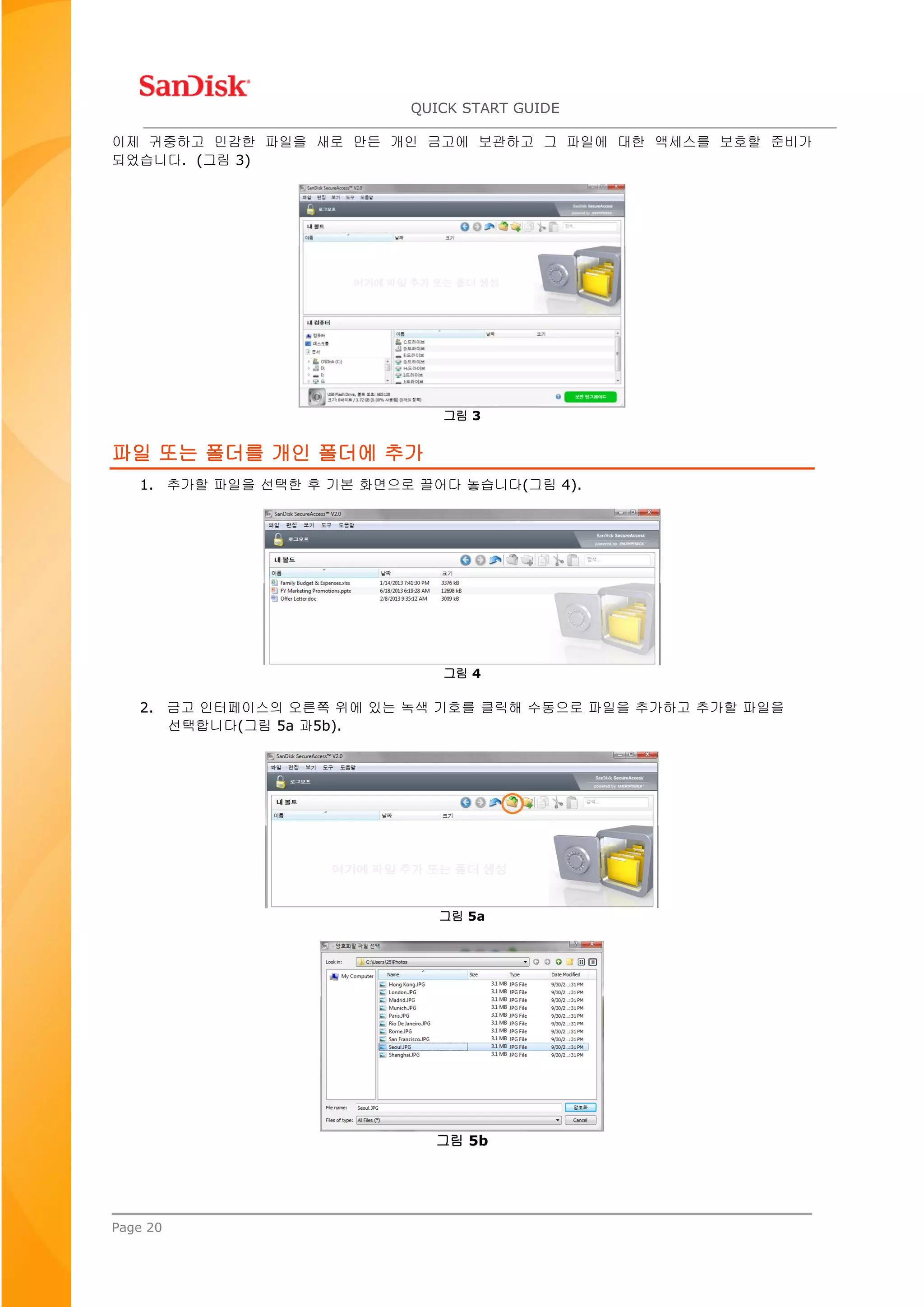 QUICK START GUIDE
Page 20
이제 귀중하고 민감한 파일을 새로 만든 개인 금고에 보관하고 그 파일에 대한 액세스를 보호할 준비가
되었습니다. (그림 3)
그림 3
파일 또는 폴더를 개인 폴더에 추가
1. 추가할 파일을 선택한 후 기본 화면으로 끌어다 놓습니다(그림 4).
그림 4
2. 금고 인터페이스의 오른쪽 위에 있는 녹색 기호를 클릭해 수동으로 파일을 추가하고 추가할 파일을
선택합니다(그림 5a 과5b).
그림 5a
그림 5b
 