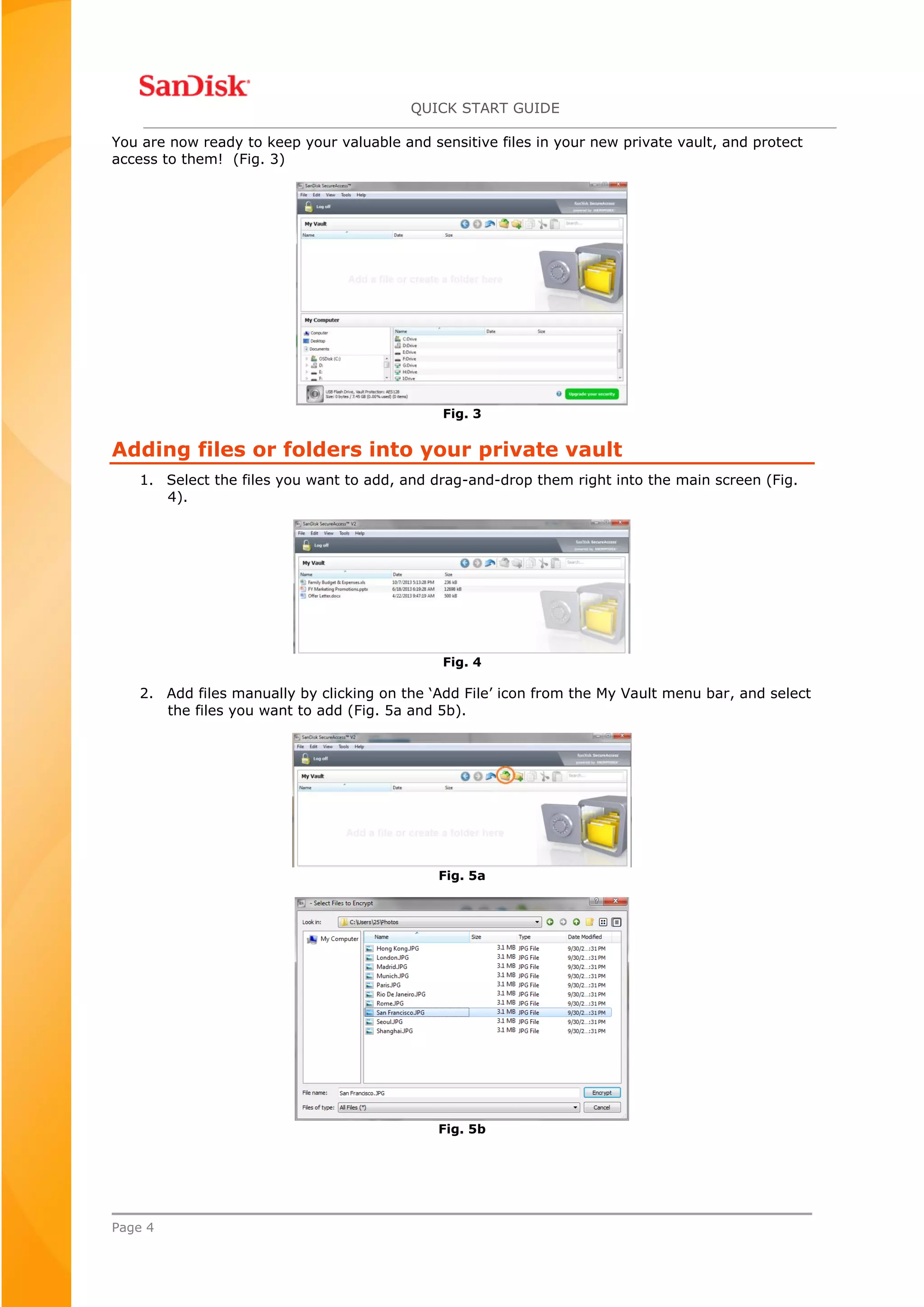 QUICK START GUIDE
Page 4
You are now ready to keep your valuable and sensitive files in your new private vault, and protect
access to them! (Fig. 3)
Fig. 3
Adding files or folders into your private vault
1. Select the files you want to add, and drag-and-drop them right into the main screen (Fig.
4).
Fig. 4
2. Add files manually by clicking on the ‘Add File’ icon from the My Vault menu bar, and select
the files you want to add (Fig. 5a and 5b).
Fig. 5a
Fig. 5b
 