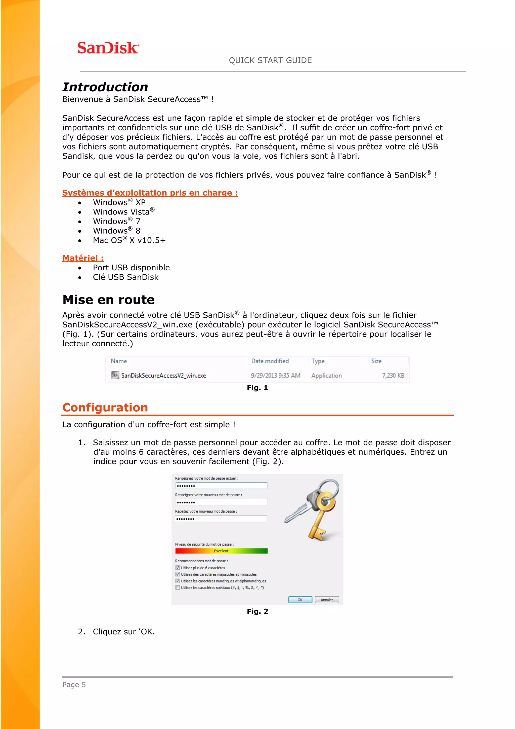 QUICK START GUIDE
Page 5
Introduction
Bienvenue à SanDisk SecureAccess™ !
SanDisk SecureAccess est une façon rapide et simple de stocker et de protéger vos fichiers
importants et confidentiels sur une clé USB de SanDisk®
. Il suffit de créer un coffre-fort privé et
d'y déposer vos précieux fichiers. L'accès au coffre est protégé par un mot de passe personnel et
vos fichiers sont automatiquement cryptés. Par conséquent, même si vous prêtez votre clé USB
Sandisk, que vous la perdez ou qu'on vous la vole, vos fichiers sont à l'abri.
Pour ce qui est de la protection de vos fichiers privés, vous pouvez faire confiance à SanDisk®
!
Systèmes d’exploitation pris en charge :
 Windows®
XP
 Windows Vista®
 Windows®
7
 Windows®
8
 Mac OS®
X v10.5+
Matériel :
 Port USB disponible
 Clé USB SanDisk
Mise en route
Après avoir connecté votre clé USB SanDisk®
à l'ordinateur, cliquez deux fois sur le fichier
SanDiskSecureAccessV2_win.exe (exécutable) pour exécuter le logiciel SanDisk SecureAccess™
(Fig. 1). (Sur certains ordinateurs, vous aurez peut-être à ouvrir le répertoire pour localiser le
lecteur connecté.)
Fig. 1
Configuration
La configuration d'un coffre-fort est simple !
1. Saisissez un mot de passe personnel pour accéder au coffre. Le mot de passe doit disposer
d'au moins 6 caractères, ces derniers devant être alphabétiques et numériques. Entrez un
indice pour vous en souvenir facilement (Fig. 2).
Fig. 2
2. Cliquez sur ‘OK.
 