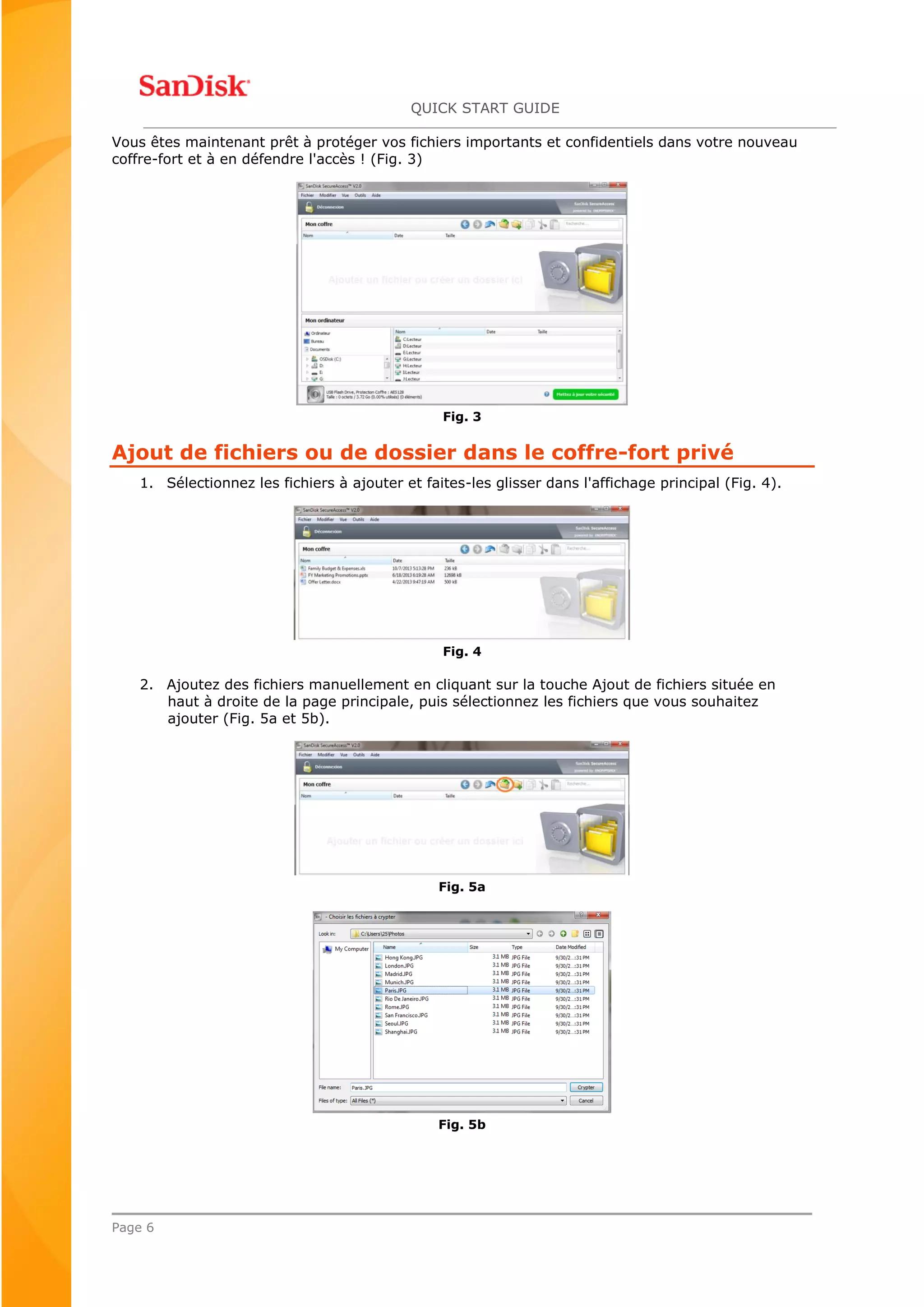QUICK START GUIDE
Page 6
Vous êtes maintenant prêt à protéger vos fichiers importants et confidentiels dans votre nouveau
coffre-fort et à en défendre l'accès ! (Fig. 3)
Fig. 3
Ajout de fichiers ou de dossier dans le coffre-fort privé
1. Sélectionnez les fichiers à ajouter et faites-les glisser dans l'affichage principal (Fig. 4).
Fig. 4
2. Ajoutez des fichiers manuellement en cliquant sur la touche Ajout de fichiers située en
haut à droite de la page principale, puis sélectionnez les fichiers que vous souhaitez
ajouter (Fig. 5a et 5b).
Fig. 5a
Fig. 5b
 