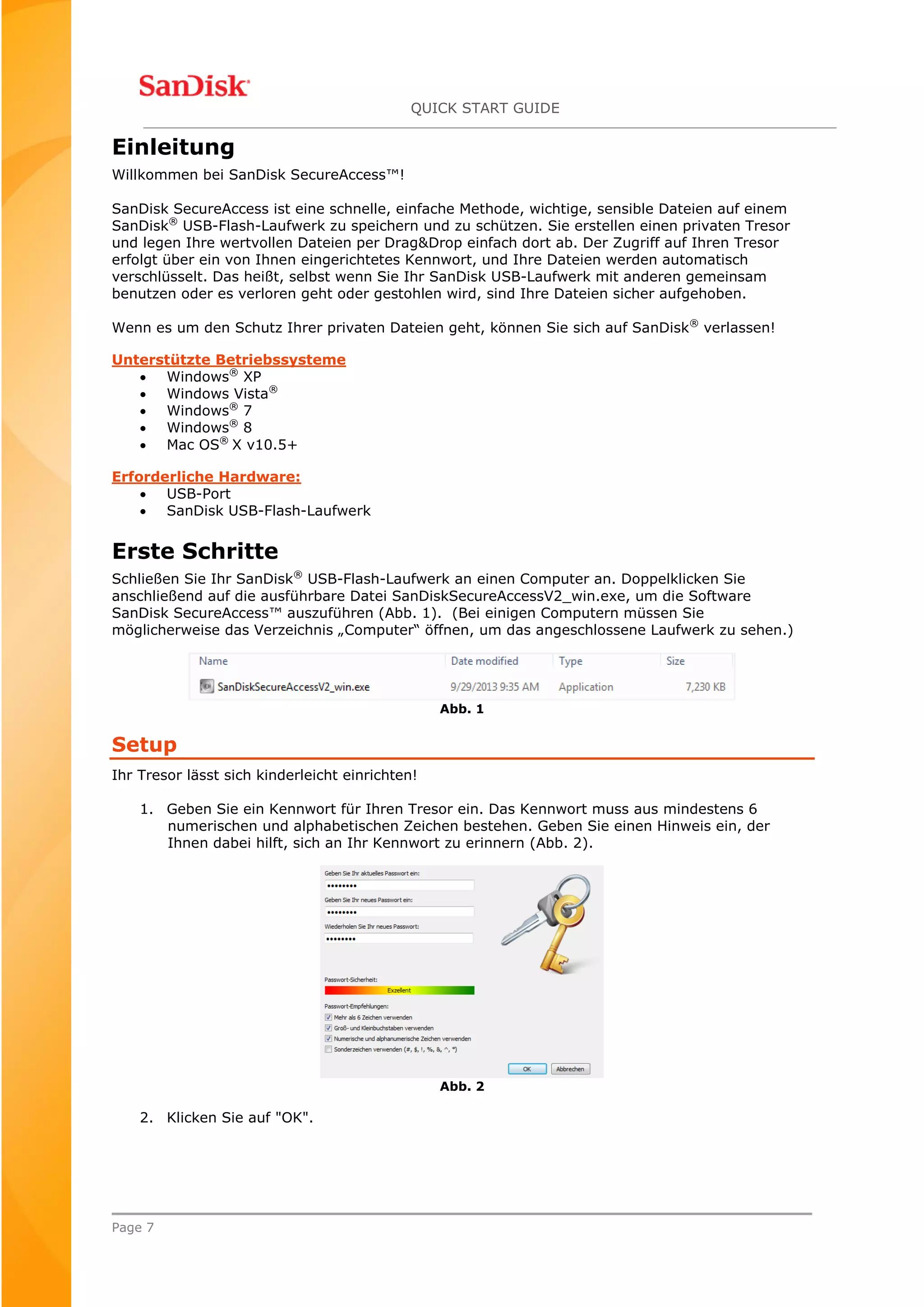 QUICK START GUIDE
Page 7
Einleitung
Willkommen bei SanDisk SecureAccess™!
SanDisk SecureAccess ist eine schnelle, einfache Methode, wichtige, sensible Dateien auf einem
SanDisk®
USB-Flash-Laufwerk zu speichern und zu schützen. Sie erstellen einen privaten Tresor
und legen Ihre wertvollen Dateien per Drag&Drop einfach dort ab. Der Zugriff auf Ihren Tresor
erfolgt über ein von Ihnen eingerichtetes Kennwort, und Ihre Dateien werden automatisch
verschlüsselt. Das heißt, selbst wenn Sie Ihr SanDisk USB-Laufwerk mit anderen gemeinsam
benutzen oder es verloren geht oder gestohlen wird, sind Ihre Dateien sicher aufgehoben.
Wenn es um den Schutz Ihrer privaten Dateien geht, können Sie sich auf SanDisk®
verlassen!
Unterstützte Betriebssysteme
 Windows®
XP
 Windows Vista®
 Windows®
7
 Windows®
8
 Mac OS®
X v10.5+
Erforderliche Hardware:
 USB-Port
 SanDisk USB-Flash-Laufwerk
Erste Schritte
Schließen Sie Ihr SanDisk®
USB-Flash-Laufwerk an einen Computer an. Doppelklicken Sie
anschließend auf die ausführbare Datei SanDiskSecureAccessV2_win.exe, um die Software
SanDisk SecureAccess™ auszuführen (Abb. 1). (Bei einigen Computern müssen Sie
möglicherweise das Verzeichnis „Computer“ öffnen, um das angeschlossene Laufwerk zu sehen.)
Abb. 1
Setup
Ihr Tresor lässt sich kinderleicht einrichten!
1. Geben Sie ein Kennwort für Ihren Tresor ein. Das Kennwort muss aus mindestens 6
numerischen und alphabetischen Zeichen bestehen. Geben Sie einen Hinweis ein, der
Ihnen dabei hilft, sich an Ihr Kennwort zu erinnern (Abb. 2).
Abb. 2
2. Klicken Sie auf "OK".
 