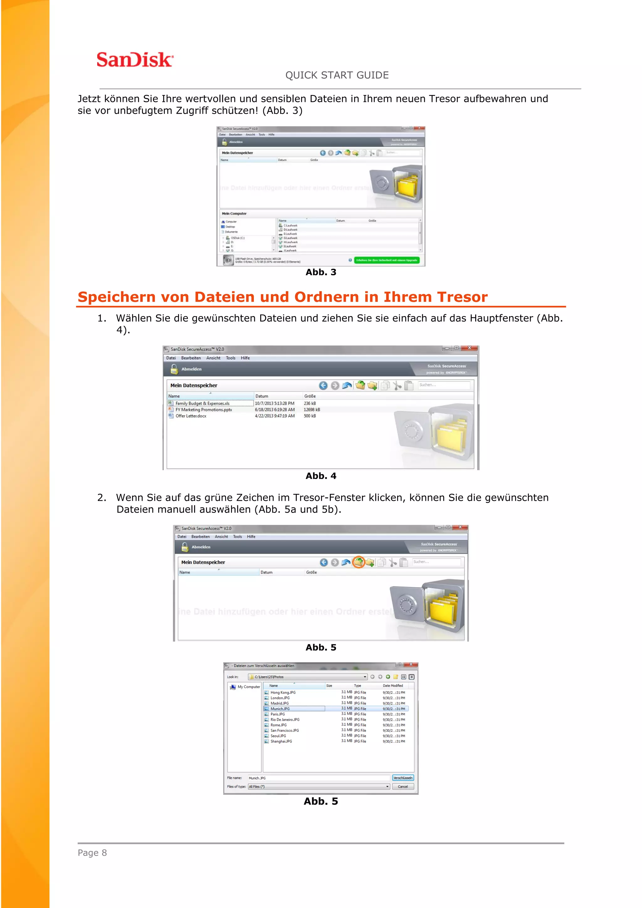 QUICK START GUIDE
Page 8
Jetzt können Sie Ihre wertvollen und sensiblen Dateien in Ihrem neuen Tresor aufbewahren und
sie vor unbefugtem Zugriff schützen! (Abb. 3)
Abb. 3
Speichern von Dateien und Ordnern in Ihrem Tresor
1. Wählen Sie die gewünschten Dateien und ziehen Sie sie einfach auf das Hauptfenster (Abb.
4).
Abb. 4
2. Wenn Sie auf das grüne Zeichen im Tresor-Fenster klicken, können Sie die gewünschten
Dateien manuell auswählen (Abb. 5a und 5b).
Abb. 5
Abb. 5
 