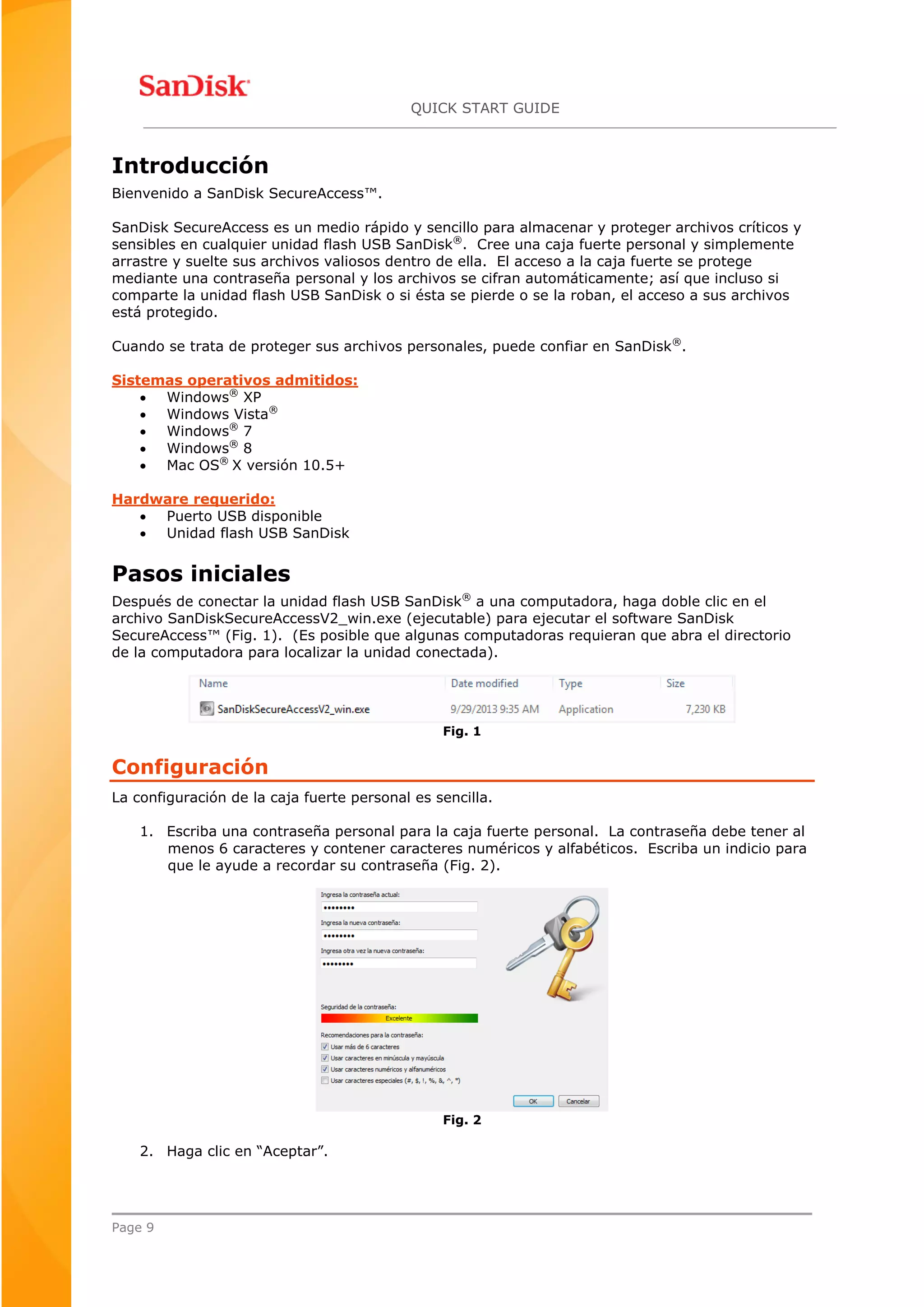 QUICK START GUIDE
Page 9
Introducción
Bienvenido a SanDisk SecureAccess™.
SanDisk SecureAccess es un medio rápido y sencillo para almacenar y proteger archivos críticos y
sensibles en cualquier unidad flash USB SanDisk®
. Cree una caja fuerte personal y simplemente
arrastre y suelte sus archivos valiosos dentro de ella. El acceso a la caja fuerte se protege
mediante una contraseña personal y los archivos se cifran automáticamente; así que incluso si
comparte la unidad flash USB SanDisk o si ésta se pierde o se la roban, el acceso a sus archivos
está protegido.
Cuando se trata de proteger sus archivos personales, puede confiar en SanDisk®
.
Sistemas operativos admitidos:
 Windows®
XP
 Windows Vista®
 Windows®
7
 Windows®
8
 Mac OS®
X versión 10.5+
Hardware requerido:
 Puerto USB disponible
 Unidad flash USB SanDisk
Pasos iniciales
Después de conectar la unidad flash USB SanDisk®
a una computadora, haga doble clic en el
archivo SanDiskSecureAccessV2_win.exe (ejecutable) para ejecutar el software SanDisk
SecureAccess™ (Fig. 1). (Es posible que algunas computadoras requieran que abra el directorio
de la computadora para localizar la unidad conectada).
Fig. 1
Configuración
La configuración de la caja fuerte personal es sencilla.
1. Escriba una contraseña personal para la caja fuerte personal. La contraseña debe tener al
menos 6 caracteres y contener caracteres numéricos y alfabéticos. Escriba un indicio para
que le ayude a recordar su contraseña (Fig. 2).
Fig. 2
2. Haga clic en “Aceptar”.
 