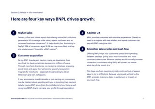 17
Higher sales
Tamara, Affirm and Klarna report that offering online BNPL solutions
generates a lift in average order value, repeat purchases and an
increased customer conversion19
. It helps loyalty too. According to
PayPal, 28% of consumers ages 18-39 are now more likely to shop
at a retailer again if they offer a BNPL option20.
Customer acquisition
As big BNPL brands gain traction, many are developing their
own loyal fan base sometimes representing millions of users.
Through merchant directories, co-marketing initiatives, engaging
social feeds and apps, they’ve become powerful acquisition
magnets for merchants – especially those looking to attract
Millennial’s and Gen Z shoppers.
If your ecommerce brand is smaller or just starting out, consumers
may be hesitant about spending with you or inputting their payment
details. Having BNPL gives them the confidence to buy. Using a well-
recognized BNPL brand can raise your profile through association.
Here are four key ways BNPL drives growth:
Section 3: What’s in it for merchants?
A better UX
BNPL provides customers with smoother experiences. There’s no
need to re-register with new retailers, and repeat customers can
pay with BNPL using one click.
Smoother sales cycles and cash flow
Offering BNPL helps your customers spread their spending
between paydays, giving you a much smoother and more
consistent sales curve. Whereas payday would normally increase
conversion, consumers using BNPL will convert no matter
what day of the month it is.
This frees you from resorting to mid-month and out-of-season
sales to try to shift stock. Because you’re paid upfront by the
BNPL provider, there’s no delay in settlement or impact on
your cash flow.
4
2
3
1
Quick start guide to BNPL: Buy now, pay later is the hot new payment method — here’s what you need to know about it.
 