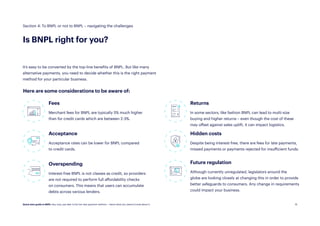 19
It’s easy to be converted by the top-line benefits of BNPL. But like many
alternative payments, you need to decide whether this is the right payment
method for your particular business.
Fees
Merchant fees for BNPL are typically 5% much higher
than for credit cards which are between 2-3%.
Future regulation
Although currently unregulated, legislators around the
globe are looking closely at changing this in order to provide
better safeguards to consumers. Any change in requirements
could impact your business.
Overspending
Interest-free BNPL is not classes as credit, so providers
are not required to perform full affordability checks
on consumers. This means that users can accumulate
debts across various lenders.
Acceptance
Acceptance rates can be lower for BNPL compared
to credit cards.
Here are some considerations to be aware of:
Returns
In some sectors, like fashion BNPL can lead to multi-size
buying and higher returns – even though the cost of these
may offset against sales uplift, it can impact logistics.
Hidden costs
Despite being interest-free, there are fees for late payments,
missed payments or payments rejected for insufficient funds.
Section 4: To BNPL or not to BNPL – navigating the challenges
Is BNPL right for you?
Quick start guide to BNPL: Buy now, pay later is the hot new payment method — here’s what you need to know about it.
 