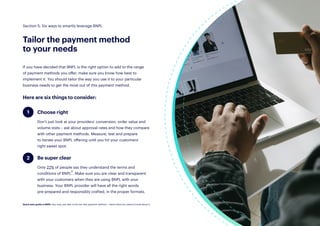23
If you have decided that BNPL is the right option to add to the range
of payment methods you offer, make sure you know how best to
implement it. You should tailor the way you use it to your particular
business needs to get the most out of this payment method.
Here are six things to consider:
Section 5: Six ways to smartly leverage BNPL
Tailor the payment method
to your needs
Choose right
Don’t just look at your providers’ conversion, order value and
volume stats – ask about approval rates and how they compare
with other payment methods. Measure, test and prepare
to iterate your BNPL offering until you hit your customers’
right sweet spot.
Be super clear
Only 22% of people say they understand the terms and
conditions of BNPL21. Make sure you are clear and transparent
with your customers when they are using BNPL with your
business. Your BNPL provider will have all the right words
pre-prepared and responsibly crafted, in the proper formats.
1
2
Quick start guide to BNPL: Buy now, pay later is the hot new payment method — here’s what you need to know about it.
 
