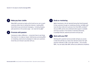 24
4
5
Make pay later visible
Make BNPL prominent as high up the funnel as you can to reach
customers when they’re making their decision. Leading BNPL
brand Klarna says promotional messaging – including showing
split payments on the product page – can raise AoV by 25%22.
Work with your PSP
Working with a payment service provider will give you access
to data that will help you make smart decisions about the right
payment methods to offer in the right markets — this includes
BNPL. You can easily offer BNPL without any additional complexity.
Section 5: Six ways to smartly leverage BNPL
Grab co–marketing
54% of merchants in the UK reported having their brand exposed
to new customers through co–marketing activities, and 23% could
track the direct referral of customers from their BNPL providers23.
Use your BNPL partner and understand what support is available
and how to access it. From entries in merchant directories,
to spotlight features, seasonal promotions and pop-ups.
Promote with passion
Impressions make a difference — consumers have to see things
five times for it to make an impact. Add banners promoting BNPL
on marketing, email and ad campaigns to make sure customers
know they can choose to pay later with you.
3
6
Quick start guide to BNPL: Buy now, pay later is the hot new payment method — here’s what you need to know about it.
 