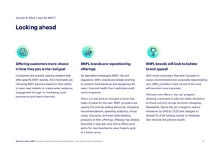 26
BNPL brands are repositioning
offerings
As lawmakers investigate BNPL risk and
regulation, BNPL brands are already starting
to position themselves as less dangerous for
users’ financial health than traditional credit
card companies.
There is a real drive to innovate to drive new
types of value for the user. BNPL providers are
upping the ante by adding discounts, shopping
recommendations, spending analytics, virtual
cards, insurance, and even daily banking
products to their offerings. Afterpay has already
launched in-app ads, and Klarna offers price
alerts for merchandise its users hope to grab
at a better price.
Offering customers more choice
in how they pay is the real goal
Consumers are actively seeking retailers that
offer specific BNPL brands. And merchants are
choosing BNPL partners based on their ability
to open new markets or create wider audience
engagement through co-marketing, push
promotions and direct channels.
BNPL brands will look to bolster
brand appeal
With more consumers than ever focused on
social, environmental and corporate responsibility,
your BNPL provider’s track record in this area
will become more important.
Afterpay now offers a “top-up” program,
allowing customers to add one-dollar donations
at check-out and circular economy shopping.
Meanwhile, Klarna has set a target to reduce
emissions by 50% by 2030 and pledged to
donate 1% of all funding rounds to initiatives
that improve the planet’s health.
Section 6: What’s next for BNPL?
Looking ahead
Quick start guide to BNPL: Buy now, pay later is the hot new payment method — here’s what you need to know about it.
 