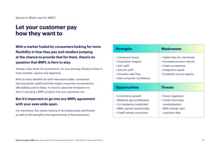 27
27
Let your customer pay
how they want to
With a market fueled by consumers looking for more
flexibility in how they pay and retailers jumping
at the chance to provide that for them, there’s no
question that BNPL is here to stay.
Already a key driver for ecommerce, it’s now winning checkout share in
most markets, regions and segments.
With so many benefits for both merchants (sales, conversion
and acquisition uplift) and their target consumers (convenience,
affordability and no-fees), it’s hard to resist the temptation to
dive in and plug a BNPL product into your payments mix.
But it’s important to go into any BNPL agreement
with your eyes wide open.
For merchants that means looking at the weaknesses and threats
as well as the strengths and opportunities of the proposition.
Section 6: What’s next for BNPL?
Strengths Weaknesses
• Conversion boost
• Acquisition magnet
• AoV uplift
• Volume uplift
• Smooths cash flow
• Aids consumer confidence
• Higher fees for merchants
• Increased product returns
• Lower acceptance
• Integration issues
• Scalability across regions
Opportunities Threats
• Ecommerce growth
• Mobile  app proliferation
• Co-marketing investment
• BNPL partner brand kudos
• Credit-averse consumers
• Future regulation
• 
Credit Card sales
cannibalisation
• 
BNPL brands ‘own’
customer data
Quick start guide to BNPL: Buy now, pay later is the hot new payment method — here’s what you need to know about it.
 